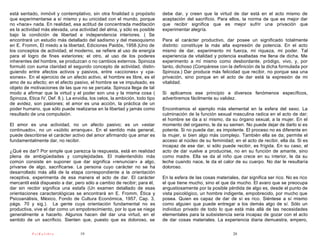 está sentado, inmóvil y contemplativo, sin otra finalidad o propósito        debe dar, y creen que la virtud de dar está en el acto mismo de
que experimentarse a sí mismo y su unicidad con el mundo, porque             aceptación del sacrificio. Para ellos, la norma de que es mejor dar
no «hace» nada. En realidad, esa actitud de concentrada meditación           que recibir significa que es mejor sufrir una privación que
es la actividad más elevada, una actividad del alma, y sólo es posible       experimentar alegría.
bajo la condición de libertad e independencia interiores. ( Se
encontrará un estudio más detallado del sadismo y del masoquismo             Para el carácter productivo, dar posee un significado totalmente
en E. Fromm, El miedo a la libertad, Ediciones Paidós, 1958.)Uno de          distinto: constituye la más alta expresión de potencia. En el acto
los conceptos de actividad, el moderno, se refiere al uso de energía         mismo de dar, experimento mi fuerza, mi riqueza, mi poder. Tal
para el logro de fines exteriores; el otro, al uso de los poderes            experiencia de vitalidad y potencia exaltadas me llena de dicha. Me
inherentes del hombre, se produzcan o no cambios externos. Spinoza           experimento a mí mismo como desbordante, pródigo, vivo, y, por
formuló con suma claridad el segundo concepto de actividad, distin-          tanto, dichoso (Compárese con la definición de la dicha formulada por
guiendo entre afectos activos y pasivos, entre «acciones» y «pa-             Spinoza.) Dar produce más felicidad que recibir, no porque sea una
siones». En el ejercicio de un afecto activo, el hombre es libre, es el      privación, sino porque en el acto de dar está la expresión de mi
amo de su afecto; en el afecto pasivo, el hombre se ve impulsado, es         vitalidad.
objeto de motivaciones de las que no se percata. Spinoza llega de tal
modo a afirmar que la virtud y el poder son una y la misma cosa (            Si aplicamos ese principio a diversos fenómenos específicos,
Spinoza, Etica IV, Def. 8.). La envidia, los celos, la ambición, todo tipo   advertiremos fácilmente su validez.
de avidez, son pasiones; el amor es una acción, la práctica de un
poder humano, que sólo puede realizarse en la libertad y jamás como          Encontramos el ejemplo más elemental en la esfera del sexo. La
resultado de una compulsión.                                                 culminación de la función sexual masculina radica en el acto de dar;
                                                                             el hombre se da a sí mismo, da su órgano sexual, a la mujer. En el
El amor es una actividad, no un afecto pasivo; es un «estar                  momento del orgasmo, le da su semen. No puede dejar de darlo si es
continuado», no un «súbito arranque». En el sentido más general,             potente. Si no puede dar, es impotente. El proceso no es diferente en
puede describirse el carácter activo del amor afirmando que amar es          la mujer, si bien algo más complejo. También ella se da; permite el
fundamentalmente dar, no recibir.                                            acceso al núcleo de su feminidad; en el acto de recibir, ella da. Si es
                                                                             incapaz de ese dar, si sólo puede recibir, es frígida. En su caso, el
¿Qué es dar? Por simple que parezca la respuesta, está en realidad           acto de dar vuelve a producirse, no en su función de amante, sino
plena de ambigüedades y complejidades. El malentendido más                   como madre. Ella se da al niño que crece en su interior, le da su
común consiste en suponer que dar significa «renunciar» a algo,              leche cuando nace, le da el calor de su cuerpo. No dar le resultaría
privarse de algo, sacrificarse. La persona cuyo carácter no se ha            doloroso.
desarrollado más allá de la etapa correspondiente a la orientación
receptiva, experimenta de esa manera el acto de dar. El carácter             En la esfera de las cosas materiales, dar significa ser rico. No es rico
mercantil está dispuesto a dar, pero sólo a cambio de recibir; para él,      el que tiene mucho, sino el que da mucho. El avaro que se preocupa
dar sin recibir significa una estafa (Un examen detallado de esas            angustiosamente por la posible pérdida de algo es, desde el punto de
orientaciones caracterológicas se encontrará en E. Fromm, Ética y            vista psicológico, un hombre indigente, empobrecido, por mucho que
Psicoanálisis, México, Fondo de Cultura Económica, 1957, Cap. 3,             posea. Quien es capaz de dar de sí es rico. Siéntese a sí mismo
págs. 70 y sig.). La gente cuya orientación fundamental no es                como alguien que puede entregar a los demás algo de sí. Sólo un
productiva, vive el dar como un empobrecimiento, por lo que se niega         individuo privado de todo lo que está más allá de las necesidades
generalmente a hacerlo. Algunos hacen del dar una virtud, en el              elementales para la subsistencia seria incapaz de gozar con el acto
sentido de un sacrificio. Sienten que, puesto que es doloroso, se            de dar cosas materiales. La experiencia diaria demuestra, empero,

           PsiKolibro              19                                                                           20
 