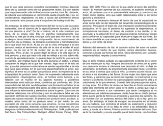 que lo que cada persona considera necesidades mínimas depende              págs. 300. 301). Pero no sólo en lo que atañe al amor dar significa
tanto de su carácter como de sus posesiones reales. Es bien sabido         recibir. El maestro aprende de sus alumnos, el auditorio estimula al
que los pobres están más inclinados a dar que los ricos. No obstante,      actor, el paciente cura a su psicoanalista -siempre y cuando no se
la pobreza que sobrepasa un cierto límite puede impedir dar, y es, en      traten como objetos, sino que estén relacionados entre sí en forma
consecuencia, degradante, no sólo a causa del sufrimiento directo          genuina y productiva
que ocasiona, sino porque priva a los pobres de la alegría de dar.         Apenas si es necesario destacar el hecho de que la capacidad de
                                                                           amar como acto de dar depende del desarrollo caracterológico de la
Sin embargo, la esfera más importante del dar no es la de las cosas        persona. Presupone el logro de una orientación predominantemente
materiales, sino el dominio de lo específicamente humano. ¿Qué le          productiva, en la que la persona ha superado la dependencia, la
da una persona a otra? Da de sí misma, de lo más precioso que              omnipotencia narcisista, el deseo de explotar a los demás, o de
tiene, de su propia vida. Ello no significa necesariamente que             acumular, y ha adquirido fe en sus propios poderes humanos y coraje
sacrifica su vida por la otra, sino que da lo que está vivo en él -da de   para confiar en su capacidad para alcanzar el logro de sus fines. En
su alegría, de su interés, de su comprensión, de su conocimiento, de       la misma medida en que carece de tales cualidades, tiene miedo de
su humor, de su tristeza-, de todas las expresiones y manifestaciones      darse, y, por tanto, de amar.
de lo que está vivo en él. Al dar así de su vida, enriquece a la otra
persona, realza el sentimiento de vida de la otra al exaltar el suyo       Además del elemento de dar, el carácter activo del amor se vuelve
propio. No da con el fin de recibir; dar es de por sí una dicha            evidente en el hecho de que implica ciertos elementos básicos,
exquisita. Pero, al dar, no puede dejar de llevar a la vida algo en la     comunes a todas las formas del amor. Esos elementos son: cuidado,
otra persona, y eso que nace a la vida se refleja a su vez sobre ella;     responsabilidad, respeto y conocimiento.
cuando da verdaderamente, no puede dejar de recibir lo que se le da
en cambio. Dar implica hacer de la otra persona un dador, y ambas          Que el amor implica cuidado es especialmente evidente en el amor
comparten la alegría de lo que han creado. Algo nace en el acto de         de una madre por su hijo. Ninguna declaración de amor por su parte
dar, y las dos personas involucradas se sienten agradecidas a la vida      nos parecería sincera si viéramos que descuida al niño, si deja de
que nace para ambas. En lo que toca específicamente al amor, eso           alimentarlo, de bañarlo, de proporcionarle bienestar físico; y creemos
significa: el amor es un poder que produce amor; la impotencia es la       en su amor si vemos que cuida al niño. Lo mismo ocurre incluso con
incapacidad de producir amor. Marx ha expresado bellamente este            el amor a los animales y las flores. Si una mujer nos dijera que ama
pensamiento: «Supongamos -dice-, al hombre como hombre, y su               las flores, y viéramos que se olvida de regarlas, no creeríamos en su
relación con el mundo en su aspecto humano, y podremos                     «amor» ú las flores. El amor es la preocupación activa por la vida y el
intercambiar amor sólo por amor, confianza por confianza, etc. Si se       crecimiento de lo que amamos. Cuando falta tal preocupación activa,
quiere disfrutar del arte, se debe poseer una formación artística; si se   no hay amor. En el libro de Jonás se describe en forma sumamente
desea tener influencia sobre otra gente, se debe ser capaz de ejercer      bella este elemento del amor. Dios le ha dicho a Jonás que vaya a
una influencia estimulante y alentadora sobre la gente. Cada una de        Nínive para advertir a sus habitantes que serán castigados si no
nuestras relaciones con el hombre y con la naturaleza debe ser una         abandonan sus prácticas perversas. Jonás huye de su misión porque
expresión definida de nuestra vida real, individual, correspondiente al    teme que la gente de Nínive se arrepienta y que Dios los perdone. Es
objeto de nuestra voluntad. Si amamos sin producir amor, es decir, si      un hombre con un poderoso sentido del orden y de la ley, pero sin
nuestro amor como tal no produce amor, si por medio de una                 amor. Sin embargo, al tratar de escapar, se encuentra en el vientre
expresión de vida como personas que amamos, no nos convertimos             de una ballena, que simboliza el estado de aislamiento y reclusión
en personas amadas, entonces nuestro amor es impotente, es una             que ha provocado en el su falta de amor y de solidaridad. Dios lo
desgracia» («Nationalókonomie und Philosophie», 1844, publicada en         salva, y Jonás va a Nínive. Predica ante los habitantes tal como Dios
Karl Marx. Die Frühschrifien, Stuttgart. Alfred Króner Verlag, 1953,       se lo ha mandado, y ocurre aquello que él tanto temía. Los hombres

           PsiKolibro             21                                                                         22
 
