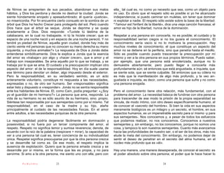 de Nínive se arrepienten de sus pecados, abandonan sus malos             ella_ tal cual es, no como yo necesito que sea, como un objeto para
hábitos, y Dios los perdona y decide no destruir la ciudad. Jonás se     mi uso. Es obvio que el respeto sólo es posible si yo he alcanzado
siente hondamente enojado y apesadumbrado; él quería «justicia»,         independencia; si puedo caminar sin muletas, sin tener que dominar
no misericordia. Por fin encuentra cierto consuelo en la sombra de un    ni explotar a nadie. El respeto sólo existe sobre la base de la libertad:
árbol que Dios ha hecho Crecer para protegerlo del sol. Pero cuando      " l'amour est l'enfant de la liberté», dice una vieja canción francesa; el
Dios hace que el árbol se seque, Jonás se deprime y se queja             amor es hijo de la libertad, nunca de la dominación.
airadamente a Dios. Dios responde: «Tuviste tú lástima de la
calabacera, en la cual no trabajaste, ni tú la hiciste crecer; que en    Respetar a una persona sin conocerla, no es posible; el cuidado y la
espacio de una noche nació y en espacio de una noche pereció. Y no       responsabilidad serían ciegos si no los guiara el conocimiento. El
tendré yo piedad de Nínive, aquella gran ciudad, donde hay más de        conocimiento sería vacío si no lo motivara la preocupación. Hay
ciento veinte mil personas que no conocen su mano derecha su mano        muchos niveles de conocimiento; el que constituye un aspecto del
izquierda, y muchos animales?» La respuesta de Dios a Jonás debe         amor no se detiene en la periferia, sino que penetra hasta el meollo.
entenderse simbólicamente. Dios le explica a Jonás que la esencia        Sólo es posible cuando puedo trascender la preocupación por mí
del amor es «trabajar» por algo y «hacer crecer», que e amor y el        mismo y ver a la otra persona en sus propios términos. Puedo saber,
trabajo son inseparables. Se ama aquello por lo que se trabaja, y se     por ejemplo, que una persona está encolerizada, aunque no lo
trabaja por lo que se ama. El cuidado y la preocupación implican otro    demuestre abiertamente; pero puedo llegar a conocerla más
aspecto del amor: el de la responsabilidad. Hoy en día suele usarse      profundamente aún; sé entonces que está angustiada, e inquieta; que
ese término para denotar un deber, algo impuesto desde el exterior.      se siente sola, que se siente culpable. Sé entonces que su cólera no
Pero la responsabilidad, en su verdadero sentido, es un acto             es más que la manifestación de algo más profundo, y la veo an-
enteramente voluntario, constituye mi respuesta a las necesidades,       gustiada e inquieta, es decir, como una persona que sufre y no como
expresadas o no, de otro ser humano. Ser «responsable» significa         una persona enojada.
estar listo y dispuesto a «responder». Jonás no se sentía responsable
ante los habitantes de Nínive. El, como Caín, podía preguntar: «¿Soy     Pero el conocimiento tiene otra relación, más fundamental, con el
yo el guardián de mi hermano?» La persona que ama, responde. La          problema del amor. La necesidad básica de fundirse con otra persona
vida de su hermano no es sólo asunto de su hermano, sino. propio.        para trascender de ese modo la prisión de la propia separatidad se
Siéntese tan responsable por sus semejantes como por sí mismo. Tal       vincula, de modo íntimo, con otro deseo específicamente humano, el
responsabilidad, en el caso de la madre y su hijo, atañe                 de conocer el «secreto del hombre». Si bien la vida en sus aspectos
principalmente al cuidado de las necesidades físicas. En el amor         meramente biológicos es un milagro y un secreto, el hombre, en sus
entre adultos, a las necesidades psíquicas de la otra persona.           aspectos humanos, es un impenetrable secreto para sí mismo -y para
                                                                         sus semejantes-. Nos conocemos y, a pesar de todos los esfuerzos
La responsabilidad podría degenerar fácilmente en dominación y           que podamos realizar, no nos conocemos. Conocemos a nuestros
posesividad, si no fuera por un tercer componente del amor, el           semejantes y, sin embargo, no los conocemos, porque no somos una
respeto. Respeto no significa temor y sumisa reverencia; denota, de      cosa, y tampoco lo son nuestros semejantes. Cuanto más avanzamos
acuerdo con la raíz de la palabra (respicere = mirar), la capacidad de   hacia las profundidades de nuestro ser, o el ser de los otros, más nos
ver a una persona tal cual es, tener conciencia de su individualidad     elude la meta del conocimiento. Sin embargo, no podemos dejar de
única. Respetar significa preocuparse por que la otra persona crezca     sentir el deseo de penetrar en el secreto del alma humana, en el
y se desarrolle tal como es. De ese modo, el respeto implica la          núcleo más profundo que es «él».
ausencia de explotación. Quiero que la persona amada crezca y se
desarrolle por sí misma, en la forma que les es propia, y no para        Hay una manera, una manera desesperada, de conocer el secreto: es
servirme. Si amo a la otra persona, me siento uno con ella, pero con     el poder absoluto sobre otra persona; el poder que le hace hacer lo

          PsiKolibro             23                                                                         24
 