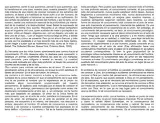 que queremos, sentir lo que queremos, pensar lo que queremos; que         toda psicología. Pero puesto que deseamos conocer todo el hombre,
la transforma en una cosa, nuestra cosa, nuestra posesión. El grado       su más profundo secreto, el conocimiento corriente, el que procede
más intenso de ese intento de conocer consiste en los extremos del        sólo del pensamiento, nunca puede satisfacer dicho deseo. Aunque
sadismo, el deseo y la habilidad de hacer sufrir a un ser humano, de      llegáramos a conocernos muchísimo más, nunca alcanzaríamos el
torturarlo, de obligarlo a traicionar su secreto en su sufrimiento. En    fondo. Seguiríamos siendo un enigma para nosotros mismos, y
ese anhelo de penetrar en el secreto del hombre, y por lo tanto, en el    nuestros semejantes seguirían siéndolo para nosotros. La única
nuestro, reside una motivación esencial de la profundidad y la intensi-   forma de alcanzar el conocimiento total consiste en el acto de amar:
dad de la crueldad y la destructividad. Isaac Babel ha expresado tal      ese acto trasciende el pensamiento, trasciende las palabras. Es una
idea en una forma muy sucinta. Recuerda a un oficial compañero            zambullida temeraria en la experiencia de la unión. Sin embargo, el
suyo en la guerra civil rusa, quien acababa de matar a puntapiés a su     conocimiento del pensamiento, es decir, el conocimiento psicológico,
ex amo: «Con un disparo -digamos así-, con un disparo, uno sólo, se       es una condición necesaria para el pleno conocimiento en el acto de
libra uno de un tipo... Con un disparo nunca se llega al alma, a dónde    amar Tengo que conocer a la otra persona y a mí mismo objetiva
está en el tipo y cómo se presenta. Pero yo no ahorro fuerzas, y más      mente, para poder ver su realidad, o, más bien, para dejar de lado las
de una vez he pisoteado a un tipo durante más de una hora. Sabes,         ilusiones, mi imagen irracionalmente deformada de ella. Sólo
quiero llegar a saber qué es realmente la vida, cómo es la vida» (I.      conociendo objetivamente a un ser humano, puedo conocerlo en su
Babel, The Collected Stories, Nueva York, Criterion Book, 1955)           esencia última, en el acto de amar (Esa afirmación tiene una
                                                                          consecuencia importante para el papel de la psicología en la cultura
Es frecuente que los niños tomen abiertamente ese camino hacia el         occidental contemporánea. Si bien la gran popularidad de la
conocimiento. El niño desarma algo, lo deshace para conocerlo; o          psicología indica ciertamente interés en el conocimiento del hombre,
destroza un animal; cruelmente arranca las alas de una mariposa           también descubre la fundamental falta de amor en las relaciones
para conocerla, para obligarla a revelar su secreto. La crueldad          humanas actuales. El conocimiento psicológico conviértese así en un
misma está motivada por algo más profundo: el deseo de conocer el         sustituto del conocimiento pleno del acto de amar, en lugar de ser un
secreto de las cosas y de la vida.                                        paso hacia él. ).
Otro camino para conocer «el secreto» es el amor. El amor es la
penetración activa en la otra persona, en la que la unión satisface mi    El problema de conocer al hombre es paralelo al problema religioso
deseo de conocer. En el acto de fusión, te conozco,                       de conocer a Dios. En la teología occidental convencional se intenta
me conozco a mí mismo, conozco a todos -y no «conozco» nada-.             conocer a Dios por medio del pensamiento, de afirmaciones acerca
Conozco de la única manera en que el conocimiento de lo que está          de Dios. Se supone que puedo conocer a Dios en mi pensamiento.
vivo le es posible al hombre -por la experiencia de la unión- no          En el misticismo, que es el resultado del monoteísmo (como trataré
mediante algún conocimiento proporcionado por nuestro                     de demostrar más adelante), se renuncia al intento de conocer a Dios
pensamiento. El sadismo está motivado por el deseo de conocer el          por medio del pensamiento, y se lo reemplaza por la experiencia de la
secreto, y, sin embargo, permanezco tan ignorante como antes. He          unión con Dios, en la que ya no hay lugar para el conocimiento
destrozado completamente al otro ser, y, sin embargo, no he hecho         acerca de Dios, ni tal conocimiento es necesario.
más que separarlo en pedazos. El amor es la única forma de
conocimiento, que, en el acto de unión, satisface mi búsqueda. En el      La experiencia de la unión, con el hombre, o, desde un punto de vista
acto de amar, de entregarse, en el acto de penetrar en la otra            religioso, con Dios, no es en modo alguno irracional. Por el contrario,
persona, me encuentro a mí mismo, me descubro, nos descubro a             y como lo señaló Albert Schweitzer, es la consecuencia del
ambos, descubro al hombre. El anhelo de conocernos a nosotros             racionalismo, su consecuencia más audaz y radical. Se basa en
mismos y de conocer a nuestros semejantes fue expresado en el             nuestro conocimiento de las limitaciones fundamentales, y no
lema délfico: «Conócete a ti mismo.» Tal es la fuente primordial de       accidentales, de nuestro conocimiento. Es el conocimiento de que

          PsiKolibro              25                                                                        26
 