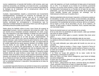 nunca «captaremos» el secreto del hombre y del universo, pero que           unión del esperma y el óvulo constituyen la base para el nacimiento
podemos conocerlos, sin embargo, en el acto de amar. La psicología          de un niño. Y la situación es la misma en el dominio puramente
como ciencia tiene limitaciones, y así como la consecuencia lógica de       psíquico; en el amor entre hombre y mujer, cada uno vuelve a nacer.
la teología es el misticismo, así la consecuencia última de la              (La desviación homosexual es un fracaso en el logro de esa unión
psicología es el amor.                                                      polarizada, y por eso el homosexual sufre el dolor de la separatidad
                                                                            nunca resuelta, fracaso que comparte, sin embargo, con el
Cuidado, responsabilidad, respeto y conocimiento son mutuamente             heterosexual corriente que no puede amar.)
interdependientes. Constituyen un síndrome de actitudes que se
encuentran en la persona madura; esto es, en la persona que                 Idéntica polaridad entre el principio masculino y el femenino existe en
desarrolla productivamente sus propios poderes, que sólo desea              la naturaleza; no sólo, como es notorio, en los animales y las plantas,
poseer los que ha ganado con su trabajo, que ha renunciado a los            sino en la polaridad de dos funciones fundamentales, la de recibir y la
sueños narcisistas de omnisapiencia y omnipotencia, que ha                  de penetrar. Es la polaridad de la tierra y la lluvia, del río y el océano,
adquirido humildad basada en esa fuerza interior que sólo la genuina        de la noche y el día, de la oscuridad y la luz, de la materia y el
actividad productiva puede proporcionar.                                    espíritu. El gran poeta y místico musulmán, Rumi, expresó esta idea
                                                                            con hermosas frases:
Hasta ahora he hablado sobre el amor como forma de superar la
separatidad humana, como la realización del anhelo de unión. Pero           Nunca el amante busca sin ser buscado por su amada.
por encima de la necesidad universal, existencial, de unión, surge          Si la luz del amor ha penetrado en este corazón, sabe que también
otra más específica y de orden biológico: el deseo de unión entre los       hay amor en aquel corazón.
polos masculino y femenino. La idea de tal polarización está                Cuando el amor a Dios agita tu corazón, también Dios tiene amor
notablemente expresada en el mito de que, originariamente, el               para ti.
hombre y la mujer fueron uno, que los dividieron por la mitad y que,        Sin la otra mano, ningún ruido de palmoteo sale de una mano.
desde entonces, cada hombre busca la parte femenina de sí mismo             La sabiduría Divina es destino y su decreto nos hace amarnos el uno
que ha perdido, para unirse nuevamente con ella. (La misma idea de          al otro.
la unidad original de los sexos aparece también en la Biblia, donde         Por eso está ordenado que cada parte del mundo se una con su
Eva es hecha de una costilla de Adán, si bien en ese relato,                consorte.
concebido en el espíritu del patriarcalismo, la mujer se considera          El sabio dice: Cielo es hombre, y Tierra, mujer. Cuando la Tierra no
secundaria al hombre.) El significado del mito es bastante claro. La        tiene calor, el Cielo se lo manda; cuando pierde su frescor y su rocío,
polarización sexual lleva al hombre a buscar la unión con el otro           el Cielo se lo devuelve. El Cielo hace su ronda, como un marido que
sexo. La polaridad entre los principios masculino y femenino existe         trabaja por su mujer.
también dentro de cada hombre y cada mujer. Así como fisiológi-             Y la Tierra se ocupa del gobierno de su casa: cuida de los
camente tanto el hombre como la mujer poseen hormonas del sexo              nacimientos y amamanta lo que pare.
opuesto, así también en el sentido psicológico son bisexuales. Llevan       Mira a la Tierra y al Cielo, tienen inteligencia, pues hacen el trabajo
en si mismos el principio de recibir y de penetrar, de la materia y del     de seres inteligentes.
espíritu. El hombre -y la mujer- sólo logra la unión interior en la unión   Si esos dos no gustaran placer el uno del otro, ¿por qué habrían de
con su polaridad femenina o masculina. Esa polaridad es la base de          andar juntos como novios?
toda creatividad.                                                           Sin la Tierra, ¿despuntarían las flores, echarían flores los árboles?
                                                                            ¿Qué, entonces, producirían el calor y el agua del Cielo?
La polaridad masculino-femenina es también la base de la creatividad        Así como Dios puso el deseo en el hombre y en la mujer para que el
interpersonal. Ello se evidencia biológicamente en el hecho de que la       mundo fuera preservado por su unión.

           PsiKolibro              27                                                                           28
 