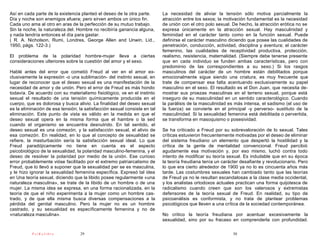 Así en cada parte de la existencia planteó el deseo de la otra parte.      La necesidad de aliviar la tensión sólo motiva parcialmente la
Día y noche son enemigos afuera; pero sirven ambos un único fin.           atracción entre los sexos; la motivación fundamental es la necesidad
Cada uno ama al otro en aras de la perfección de su mutuo trabajo.         de unión con el otro polo sexual. De hecho, la atracción erótica no se
Sin la noche, la naturaleza del. Hombre no recibiría ganancia alguna,      expresa únicamente en la atracción sexual. Hay masculinidad y
y nada tendría entonces el día para gastar.                                feminidad en el carácter tanto como en la función sexual. Puede
( R. A. Nicholson, Rumi, Londres, George Allen and Unwin, Lid.,            definirse el carácter masculino diciendo que posee las cualidades de
1950, págs. 122-3.)                                                        penetración, conducción, actividad, disciplina y aventura; el carácter
                                                                           femenino, las cualidades de receptividad productiva, protección,
El problema de la polaridad hombre-mujer lleva a ciertas                   realismo, resistencia, maternalidad. (Siempre debe tenerse presente
consideraciones ulteriores sobre la cuestión del amor y el sexo.           que en cada individuo se funden ambas características, pero con
                                                                           predominio de las correspondientes a su sexo.) Si los rasgos
Hablé antes del error que cometió Freud al ver en el amor ex-              masculinos del carácter de un hombre están debilitados porque
clusivamente la expresión -o una sublimación- del instinto sexual, en      emocionalmente sigue siendo una criatura, es muy frecuente que
lugar de reconocer que el deseo sexual es una manifestación de la          trate de compensar esa falta acentuando exclusivamente su papel
necesidad de amor y de unión. Pero el error de Freud es más hondo          masculino en el sexo. El resultado es el Don Juan, que necesita de-
todavía. De acuerdo con su materialismo fisiológico, ve en el instinto     mostrar sus proezas masculinas en el terreno sexual, porque está
sexual el resultado de una tensión químicamente producida en el            inseguro de su masculinidad en un sentido caracterológico. Cuando
cuerpo, que es dolorosa y busca alivio. La finalidad del deseo sexual      la parálisis de la masculinidad es más intensa, el sadismo (el uso de
es la eliminación de esa tensión; la satisfacción sexual consiste en tal   la fuerza) se convierte en el principal -y perverso- sustituto de la
eliminación. Este punto de vista es válido en la medida en que el          masculinidad. Si la sexualidad femenina está debilitada o pervertida,
deseo sexual opera en la misma forma que el hambre o la sed                se transforma en masoquismo o posesividad.
cuando el organismo se encuentra desnutrido. En tal sentido, el
deseo sexual es una comezón, y la satisfacción sexual, el alivio de        Se ha criticado a Freud por su sobrevaloración de lo sexual. Tales
esa comezón. En realidad, en lo que al concepto de sexualidad se           críticas estuvieron frecuentemente motivadas por el deseo de eliminar
refiere, la masturbación sería la satisfacción sexual ideal. Lo que        del sistema freudiano un elemento que despertó la hostilidad y la
Freud paradójicamente no tiene en cuenta es el aspecto                     crítica de la gente de mentalidad convencional. Freud percibió
psicobiológico de la sexualidad, la polaridad masculino-femenina, y el     agudamente esa motivación y, por eso mismo, luchó contra todo
deseo de resolver la polaridad por medio de la unión. Ese curioso          intento de modificar su teoría sexual. Es indudable que en su época
error probablemente vióse facilitado por el extremo patriarcalismo de      la teoría freudiana tenía un carácter desafiante y revolucionario. Pero
Freud, que lo llevó a suponer que la sexualidad per se es masculina,       lo que era cierto alrededor de 1900 ya no lo es cincuenta años más
y le hizo ignorar la sexualidad femenina específica. Expresó tal idea      tarde. Las costumbres sexuales han cambiado tanto que las teorías
en Una teoría sexual, diciendo que la libido posee regularmente «una       de Freud ya no le resultan escandalosas a la clase media occidental,
naturaleza masculina», se trate de la libido de un hombre o de una         y los analistas ortodoxos actuales practican una forma quijotesca de
mujer. La misma idea se expresa, en una forma racionalizada, en la         radicalismo cuando creen que son los valerosos y extremistas
teoría de que el niño experimenta a la mujer como un hombre cas-           defensores de la teoría sexual de Freud. En realidad, su tipo de
trado, y de que ella misma busca diversas compensaciones a la              psicoanálisis es conformista, y no trata de plantear problemas
pérdida del genital masculino. Pero la mujer no es un hombre               psicológicos que lleven a una crítica de la sociedad contemporánea.
castrado, y su sexualidad es específicamente femenina y no de
«naturaleza masculina».                                                    No critico la teoría freudiana por acentuar excesivamente la
                                                                           sexualidad, sino por su fracaso en comprenderla con profundidad.

           PsiKolibro             29                                                                         30
 