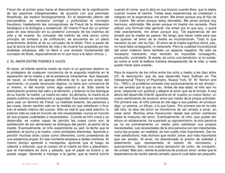 Freud dio el primer paso hacia el descubrimiento de la significación        cuando él come; que lo alza en sus brazos cuando llora; que lo alaba
de las pasiones interpersonales; de acuerdo con sus premisas                cuando mueve el vientre. Todas esas experiencias se cristalizan o
filosóficas, las explicó fisiológicamente. En el desarrollo ulterior del    integran en la experiencia: me aman. Me aman porque soy el hijo de
psicoanálisis, es necesario corregir y profundizar el concepto              mi madre. Me aman porque estoy desvalido. Me aman porque soy
freudiano, trasladando las concepciones de Freud de la dimensión            hermoso, admirable. Me aman porque mi madre me necesita. Para
fisiológica a la biológica y existencial. (El mismo Freud dio un primer     utilizar una fórmula más general: me aman por lo que soy, o quizá
paso en esa dirección en su posterior concepto de los instintos de          más exactamente, me aman porque soy. Tal experiencia de ser
vida y de muerte. Su concepto del instinto de vida (eros) como              amado por la madre es pasiva. No tengo que hacer nada para que
principio de síntesis y de unificación, se encuentra en un plano            me quieran -el amor de la madre es incondicional-. Todo lo que
enteramente distinto al de su concepto de la libido. Pero a pesar de        necesito es ser -ser su hijo-. El amor de la madre significa dicha, paz,
que la teoría de los instintos de vida y de muerte fue aceptada por los     no hace falta conseguirlo, ni merecerlo. Pero la cualidad incondicional
analistas ortodoxos, ello no llevó a una revisión fundamental del           del amor materno tiene también un aspecto negativo. No sólo es
concepto de libido, especialmente en lo que toca a la labor clínica. )      necesario merecerlo, mas también es imposible conseguirlo,
                                                                            producirlo, controlarlo. Si existe, es como una bendición; si no existe,
2. EL AMOR ENTRE PADRES E HIJOS                                             es como si toda la belleza hubiera desaparecido de la vida -y nada
                                                                            puedo hacer para crearla-.
Al nacer, el infante sentiría miedo de morir si un gracioso destino no
lo protegiera de cualquier conciencia de la angustia implícita en la        Para la mayoría de los niños entre los ocho y medio a los diez años
separación de la madre y de la existencia intrauterina. Aun después         (Cf. la descripción que de ese desarrollo hace Sullivan en The
de nacer, el infante es apenas diferente de lo que era antes del            Interpersonal Theory of Psychiatry, Nueva York, W. W. Norton and
nacimiento; no puede reconocer objetos, no tiene aún conciencia de          Co., 1953.), el problema consiste casi exclusivamente en ser amado -
sí mismo, ni del mundo como algo exterior a él. Sólo siente la              en ser amado por lo que se es-. Antes de esa edad, el niño aún no
estimulación positiva del calor y el alimento, y todavía no los distingue   ama; responde con gratitud y alegría al amor que se le brinda. A esa
de su fuente: la madre. La madre es calor, es alimento, la madre es el      altura del desarrollo infantil, aparece en el cuadro un nuevo factor: un
estado eufórico de satisfacción y seguridad. Ese estado es narcisista,      nuevo sentimiento de producir amor por medio de la propia actividad.
para usar un término de Freud. La realidad exterior, las personas y         Por primera vez, el niño piensa en dar algo a sus padres, en producir
las cosas, tienen sentido sólo en la medida en que satisfacen o frus-       algo -un poema, un dibujo, o lo que fuere-. Por primera vez en la vida
tran el estado interno del cuerpo. Sólo es real lo que está adentro; lo     del niño, la idea del amor se transforma de ser amado a amar, en
exterior sólo es real en función de mis necesidades -nunca en función       crear amor. Muchos años transcurren desde ese primer comienzo
de sus propias cualidades o necesidades-. Cuando el niño crece y se         hasta la madurez del amor. Eventualmente, el niño, que puede ser
desarrolla, se vuelve capaz de percibir las cosas como son; la              ahora un adolescente, ha superado su egocentrismo; la otra persona
satisfacción de ser alimentado se distingue del pezón, el pecho de la       ya no es primariamente un medio para satisfacer sus propias
madre. Eventualmente, el niño experimenta su sed, la leche que le           necesidades. Las necesidades de la otra persona son tan importantes
satisface, el pecho y la madre, como entidades diferentes. Aprende a        como las propias; en realidad, se han vuelto más importantes. Dar es
percibir muchas otras cosas como diferentes, como poseedoras de             más satisfactorio, más dichoso que recibir; amar, aún más importante
una existencia propia: En ese momento empieza a darles nombres. Al          que ser amado. Al amar, ha abandonado la prisión de soledad y
mismo tiempo aprende a manejarlas; aprende que el fuego es                  aislamiento que representaba el estado de narcisismo y
caliente y doloroso, que el cuerpo de la madre es tibio y placentero,       autocentrismo. Siente una nueva sensación de unión, de compartir,
que la mamadera es dura y pesada, que el papel es liviano y se              de unidad. Más aún, siente la potencia de producir amor -antes que la
puede rasgar. Aprende a manejar a la gente; que la mamá sonríe              dependencia de recibir siendo amado- para lo cual debe ser pequeño,

           PsiKolibro              31                                                                         32
 
