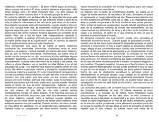 indefenso, enfermo -o «bueno»-. El amor infantil sigue el principio:     veces encuentra su expresión en formas religiosas, pero con mayor
«Amo porque me aman.» El amor maduro obedece al principio: «Me           frecuencia en formas neuróticas.
aman porque amo.» El amor inmaduro dice: «Te amo porque te               La relación con el padre es enteramente distinta. La madre es el
necesito.» El amor maduro dice: «Te necesito porque te amo.»             hogar de donde venimos, la naturaleza, el suelo, el océano; el padre
En estrecha relación con el desarrollo de la capacidad de amar está      no representa un hogar natural de ese tipo. Tiene escasa relación con
la evolución del objeto amoroso. En los primeros meses y años de la      el niño durante los primeros años de su vida, y su importancia para
vida, la relación más estrecha del niño es la que tiene con la madre.    éste no puede compararse a la de la madre en ese primer período.
Esa relación comienza antes del nacimiento, cuando madre e hijo son      Pero, si bien el padre no representa el mundo natural, significa el otro
aún uno, aunque sean dos. El nacimiento modifica la situación en         polo de la existencia humana; el mundo del pensamiento, de las
algunos aspectos, pero no tanto como parecería. El niño, si bien vive    cosas hechas por el hombre, de la ley y el orden, de la disciplina, los
ahora fuera del vientre materno, todavía depende por completo de la      viajes y la aventura. El padre es el que enseña al niño, el que le
madre. Pero día a día se hace más independiente: aprende a               muestra el camino hacia el mundo.
caminar, a hablar, a explorar el mundo por su cuenta; la relación con    En estrecha conexión con esa función, existe otra, vinculada al
la madre pierde algo de su significación vital; en cambio, la relación   desarrollo económico-social. Cuando surgió la propiedad privada, y
con el padre se torna cada vez más importante.                           cuando uno de los hijos pudo heredar la propiedad privada, el padre
Para comprender ese paso de la madre al padre, debemos                   comenzó a seleccionar al hijo a quien legaría su propiedad. Desde
considerar las esenciales diferencias cualitativas entre el amor         luego, elegía al que consideraba mejor dotado para convertirse en su
materno y el paterno. Hemos hablado ya acerca del amor materno.          sucesor, el hijo que más se le asemejaba y, en consecuencia, el que
Ese es, por su misma naturaleza, incondicional. La madre ama al          prefería. El amor paterno es condicional. Su principio es «te amo
recién nacido porque es su hijo, no porque el niño satisfaga alguna      porque llenas mis aspiraciones, porque cumples con tu deber, porque
condición específica ni porque llene sus aspiraciones particulares.      eres como yo». En el amor condicional del padre encontramos, como
(Naturalmente, cuando hablo del amor de la madre y del padre, me         en el caso del amor incondicional de la madre, un aspecto negativo y
refiero a «tipos ideales» -en el sentido de Max Weber o en el del        uno positivo. El aspecto negativo consiste en el hecho mismo de que
arquetipo de Jung- y no significo que todos los padres amen en esa       el amor paterno debe ganarse, de que puede perderse si uno no hace
forma. Me refiero al principio materno y al paterno, representados en    lo que de uno se espera. A la naturaleza del amor paterno débese el
la persona materna y paterna.) El amor incondicional corresponde a       hecho de que la obediencia constituya la principal virtud, la
uno de los anhelos más profundos, no sólo del niño, sino de todo ser     desobediencia el principal pecado, cuyo castigo es la pérdida del
humano; por otra parte, que nos amen por los propios méritos,            amor del padre. El aspecto positivo es igualmente importante. Puesto
porque uno se lo merece, siempre crea dudas; quizá no complací a la      que el amor de mi padre es condicional, es posible hacer algo por
persona que quiero que me ame, quizás eso, quizás aquello -siempre       conseguirlo; su amor no está fuera de mi control, como ocurre con el
existe el temor de que el amor desaparezca-. Además, el amor             de mi madre.
«merecido» siempre deja un amargo sentimiento de no ser amado            Las actitudes del padre y de la madre hacia el niño corresponden a
por uno mismo, de que sólo se nos ama cuando somos                       las propias necesidades de ése. El infante necesita el amor
complacientes, de que, en último análisis, no se nos ama, sino que se    incondicional y el cuidado de la madre, tanto fisiológica como
nos usa. No es extraño, entonces, que todos nos aferremos al anhelo      psíquicamente. Después de los seis años, el niño comienza a
de amor materno, cuando niños y también cuando adultos. La               necesitar el amor del padre, su autoridad y su guía. La función de la
mayoría de los niños tienen la suerte de recibir amor materno (más       madre es darle seguridad en la vida; la del padre, enseñarle, guiarlo
adelante veremos en qué medida). Cuando adultos, el mismo anhelo         en la solución de los problemas que le plantea la sociedad particular
es más difícil de satisfacer. En el desarrollo-más satisfactorio, per-   en la que ha nacido. En el caso ideal, el amor de la madre no trata de
manece como un componente del amor erótico normal; muchas                impedir que el niño crezca, no intenta hacer una virtud de la

          PsiKolibro             33                                                                        34
 