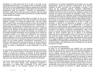 desvalidez. La madre debe tener fe en la vida, y, por ende, no ser        convertirse en un individuo dependiente de la madre, que se siente
exageradamente ansiosa y no contagiar al niño su ansiedad. Querer         desamparado, posee los impulsos característicos de la persona
que el niño se torne independiente y llegue a separarse de ella debe      receptiva, es decir, de recibir, de ser protegido y cuidado, y que
ser parte de su vida. El amor paterno debe regirse por principios y ex-   carece de las cualidades paternas -disciplina, independencia,
pectaciones; debe ser paciente y tolerante, no amenazador y               habilidad de dominar la vida por sí mismo-. Puede tratar de encontrar
autoritario. Debe darle al niño que crece un sentido cada vez mayor       «madres» en todo el mundo, a veces en las mujeres y a veces en los
de la competencia, y oportunamente permitirle ser su propia autoridad     hombres que ocupan una posición de autoridad y poder. Si, por el
y dejar de lado la del padre.                                             contrario, la madre es fría, indiferente y dominadora, puede transferir
                                                                          la necesidad de protección materna al padre y a subsiguientes figuras
Eventualmente, la persona madura llega a la etapa en que es su            paternas, en cuyo caso el resultado final es similar al caso anterior, o
propio padre y su propia madre. Tiene, por así decirlo, una conciencia    se convierte en una persona de orientación unilateralmente paterna,
materna y paterna. La conciencia materna dice: «No hay ningún             enteramente entregado a los principios de la ley, el orden y la
delito, ningún crimen, que pueda privarte de mi amor, de mi deseo de      autoridad, y carente de la capacidad de esperar o recibir amor
que vivas y seas feliz.» La conciencia paterna dice: «Obraste mal, no     incondicional. Ese desarrollo se ve intensificado si el padre es
puedes dejar de aceptar las consecuencias de tu mala acción, y,           autoritario y, al mismo tiempo, muy apegado al hijo. Lo característico
especialmente, debes cambiar si quieres que te aprecie.» La persona       de todos esos desarrollos neuróticos es el hecho de que un principio,
madura se ha liberado de las figuras exteriores de la madre y el          el paterno o el materno, no alcanza a desarrollarse, o bien -como
padre, y las ha erigido en su interior. Sin embargo, y en contraste con   ocurre en muchas neurosis serias que los papeles de la madre y el
el concepto freudiano del superyó, las ha construido en su interior sin   padre se tornan confusos tanto en lo relativo a las personas
incorporar al padre y a la madre, sino elaborando una conciencia          exteriores como a dichos papeles dentro de la persona. Un examen
materna sobre su propia capacidad de amar, y una conciencia               más profundo puede mostrar que ciertos tipos de neurosis, las
paterna fundada en su razón y su discernimiento. Además, la persona       obsesivas, por ejemplo, se desarrollan especialmente sobre la base
madura ama tanto con la conciencia materna como con la paterna, a         de un apego unilateral al padre, mientras que otras, como la histeria,
pesar de que ambas parecen contradecirse mutuamente. Si un                el alcoholismo, la incapacidad de autoafirmarse y de enfrentar la vida
individuo conservara sólo la conciencia paterna, se tornaría áspero e     en forma realista, y las depresiones, son el resultado de una relación
inhumano. Si retuviera únicamente la conciencia materna, podría           centrada en la madre.
perder su criterio y obstaculizar su propio desarrollo o el de los
demás.                                                                    3. LOS OBJETOS AMOROSOS
                                                                          El amor no es esencialmente una relación con una persona
En esa evolución de la relación centrada en la madre a la centrada en     específica; es una actitud, una orientación del carácter que determina
el padre, y su eventual síntesis, se encuentra la base de la salud        el tipo de relación de una persona con el mundo como totalidad, no
mental y el logro de la madurez. El fracaso de dicho desarrollo           con un «objeto» amoroso. Si una persona ama sólo a otra y es
constituye la causa básica de la neurosis. Si bien está más allá de los   indiferente al resto de sus semejantes, su amor no es amor, sino una
propósitos de este libro examinar más profundamente este punto,           relación simbiótica, o un egotismo ampliado. Sin embargo, la mayoría
algunas breves observaciones servirán para aclarar esa afirmación.        de la gente supone que el amor está constituido por el objeto, no por
                                                                          la facultad. En realidad, llegan a creer que el hecho de que no amen
Una de las causas del desarrollo neurótico puede radicar en que el        sino a una determinada persona prueba la intensidad de su amor.
niño tiene una madre amante, pero demasiado indulgente o                  Trátase aquí de la misma falacia que mencionamos antes. Como no
dominadora, y un padre débil e indiferente. En tal caso, puede            comprenden que el amor es una actividad, un poder del alma, creen
permanecer fijado a una temprana relación con la madre, y                 que lo único necesario es encontrar un objeto adecuado -y que

          PsiKolibro              35                                                                        36
 