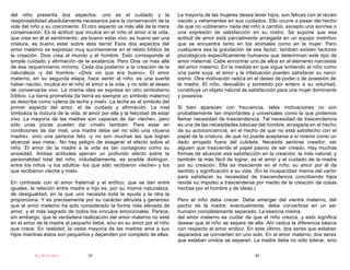 del niño presenta dos aspectos: uno es el cuidado y la                      La mayoría de las mujeres desea tener hijos, son felices con el recién
responsabilidad absolutamente necesarios para la conservación de la         nacido y vehementes en sus cuidados. Ello ocurre a pesar del hecho
vida del niño y su crecimiento. El otro aspecto va más allá de la mera      de que no «obtienen» nada del niño a cambio, excepto una sonrisa o
conservación. Es la actitud que inculca en el niño el amor a la vida,       una expresión de satisfacción en su rostro. Se supone que esa
que crea en él el sentimiento: ¡es bueno estar vivo, es bueno ser una       actitud de amor está parcialmente arraigada en un equipo instintivo
criatura, es bueno estar sobre esta tierra! Esos dos aspectos del           que se encuentra tanto en los animales como en la mujer. Pero
amor materno se expresan muy sucintamente en el relato bíblico de           cualquiera sea la gravitación de ese factor, también existen factores
la creación. Dios crea el mundo y el hombre. Esto corresponde al            psicológicos específicamente humanos que determinan este tipo de
simple cuidado y afirmación de la existencia. Pero Dios va más allá         amor maternal. Cabe encontrar uno de ellos en el elemento narcisista
de ese requerimiento mínimo. Cada día posterior a la creación de la         del amor materno. En la medida en que sigue sintiendo al niño como
naturaleza -y del hombre- «Dios vio que era bueno». El amor                 una parte suya, el amor y la infatuación pueden satisfacer su narci-
materno, en su segunda etapa, hace sentir al niño: es una suerte            sismo. Otra motivación radica en el deseo de poder o de posesión de
haber nacido; inculca en el niño el amor a la vida, y no sólo el deseo      la madre. El niño, desvalido y sometido por entero a su voluntad,
de conservarse vivo. La misma idea se expresa en otro simbolismo            constituye un objeto natural de satisfacción para una mujer dominante
bíblico. La tierra prometida (la tierra es siempre un símbolo materno)      y posesiva.
se describe como «plena de leche y miel». La leche es el símbolo del
primer aspecto del amor, el de cuidado y afirmación. La miel                Si bien aparecen con frecuencia, tales motivaciones no son
simboliza la dulzura de la vida, el amor por ella y la felicidad de estar   probablemente tan importantes y universales como la que podemos
vivo. La mayoría de las madres son capaces de dar «leche», pero             llamar necesidad de trascendencia. Tal necesidad de trascendencia
sólo unas pocas pueden dar «miel» también. Para estar en                    es una de las necesidades básicas del hombre, arraigada en el hecho
condiciones de dar miel, una madre debe ser no sólo una «buena              de su autoconciencia, en el hecho de que no está satisfecho con el
madre», sino una persona feliz -y no son muchas las que logran              papel de la criatura, de que no puede aceptarse a sí mismo como un
alcanzar esa meta-. No hay peligro de exagerar el efecto sobre el           dado arrojado fuera del cubilete. Necesita sentirse creador, ser
niño. El amor de la madre a la vida es tan contagioso como su               alguien que trasciende el papel pasivo de ser creado. Hay muchas
ansiedad. Ambas actitudes ejercen un profundo efecto sobre la               formas de alcanzar esa satisfacción en la creación; la más natural, y
personalidad total del niño; indudablemente, es posible distinguir,         también la más fácil de lograr, es el amor y el cuidado de la madre
entre los niños -y los adultos- los que sólo recibieron «leche» y los       por su creación. Ella se trasciende en el niño; su amor por él da
que recibieron «leche y miel».                                              sentido y significación a su vida. (En la incapacidad misma del varón
                                                                            para satisfacer su necesidad de trascendencia concibiendo hijos
En contraste con el amor fraternal y el erótico, que se dan entre           reside su impulso a trascenderse por medio de la creación de cosas
iguales, la relación entre madre e hijo es, por su misma naturaleza,        hechas por el hombre y de ideas.)
de desigualdad, en la que uno necesita toda la ayuda y la otra la
proporciona. Y es precisamente por su carácter altruista y generoso         Pero el niño debe crecer. Debe emerger del vientre materno, del
que el amor materno ha sido considerado la forma más elevada de             pecho de la madre; eventualmente, debe convertirse en un ser
amor, y el más sagrado de todos los vínculos emocionales. Parece,           humano completamente separado. La esencia misma
sin embargo, que la verdadera realización del amor materno no está          del amor materno es cuidar de que el niño crezca, y esto significa
en el amor de la madre al pequeño bebé, sino en su amor por el niño         desear que el niño se separe de ella. Ahí radica la diferencia básica
que crece. En realidad, la vasta mayoría de las madres ama a sus            con respecto al amor erótico. En este último, dos seres que estaban
hijos mientras éstos son pequeños y dependen por completo de ellas.         separados se convierten en uno solo. En el amor materno, dos seres
                                                                            que estaban unidos se separan. La madre debe no sólo tolerar, sino

           PsiKolibro              39                                                                         40
 