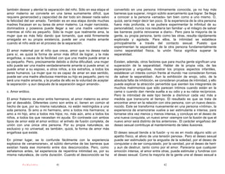 también desear y alentar la separación del niño. Sólo en esa etapa el   convertido en una persona íntimamente conocida, ya no hay más
amor materno se convierte en una tarea sumamente difícil, que           barreras que superar, ningún súbito acercamiento que lograr. Se llega
requiere generosidad y capacidad de dar todo sin desear nada salvo      a conocer a la persona «amada» tan bien como a uno mismo. O,
la felicidad del ser amado. También es en esa etapa donde muchas        quizá, sería mejor decir tan poco. Si la experiencia de la otra persona
madres fracasan en su tarea de amor materno. La mujer narcisista,       fuera más profunda, si se pudiera experimentar la infinitud de su
dominadora y posesiva puede llegar a ser una madre «amante»             personalidad, nunca nos resultaría tan familiar -y el milagro de salvar
mientras el niño es pequeño. Sólo la mujer que realmente ama, la        las barreras podría renovarse a diario-. Pero para la mayoría de la
mujer que es más feliz dando que tomando, que está firmemente           gente, su propia persona, tanto como las otras, resulta rápidamente
arraigada en su propia existencia, puede ser una madre amante           explorada y agotada. Para ellos, la intimidad se establece
cuando el niño está en el proceso de la separación.                     principalmente a través del contacto sexual. Puesto que
                                                                        experimentan la separatidad de la otra persona fundamentalmente
El amor maternal por el niño que crece, amor que no desea nada          como separatidad física, la unión física significa superar la
para sí, es quizá la forma de amor más difícil de lograr, y la más      separatidad.
engañosa, a causa de la facilidad con que una madre puede amar a
su pequeño. Pero, precisamente debido a dicha dificultad, una mujer     Existen, además, otros factores que para mucha gente significan una
sólo puede ser una madre verdaderamente amante si puede amar; si        superación de la separatidad. Hablar de la propia vida, de las
puede amar a su esposo, a otros niños, a los extraños, a todos los      esperanzas y angustias, mostrar los propios aspectos infantiles,
seres humanos. La mujer que no es capaz de amar en ese sentido,         establecer un interés común frente al mundo =se consideran formas
puede ser una madre afectuosa mientras su hijo es pequeño, pero no      de salvar la separatidad-. Aun la exhibición de enojo, odio, de la
será una madre amante, y la prueba de ello es la voluntad de aceptar    absoluta falta de inhibición, se consideran pruebas de intimidad, y ello
la separación -y aun después de la separación seguir amando-.           puede explicar la atracción pervertida que sienten los integrantes de
                                                                        muchos matrimonios que sólo parecen íntimos cuando están en la
c. Amor erótico.                                                        cama o cuando dan rienda suelta a su odio y a su rabia recíprocos.
                                                                        Pero la intimidad de este tipo tiende a disminuir cada vez más a
El amor fraterno es amor entre hermanos; el amor materno es amor        medida que transcurre el tiempo. El resultado es que se trata de
por el desvalido. Diferentes como son entre sí, tienen en común el      encontrar amor en la relación con otra persona, con un nuevo desco-
hecho de que, por su misma naturaleza, no están restringidos a una      nocido. Este se transforma nuevamente en una persona «íntima», la
sola persona. Si amo a mi hermano, amo a todos mis hermanos; si         experiencia de enamorarse vuelve a ser estimulante e intensa, para
amo a mi hijo, amo a todos mis hijos; no, más aún, amo a todos los      tornarse otra vez menos y menos intensa, y concluye en el deseo de
niños, a todos los que necesitan mi ayuda. En contraste con ambos       una nueva conquista, un nuevo amor -siempre con la ilusión de que el
tipos de amor está el amor erótico: el anhelo de fusión completa, de    nuevo amor será distinto de los anteriores-. El carácter engañoso del
unión con una única otra persona. Por su propia naturaleza, es          deseo sexual contribuye al mantenimiento de tales ilusiones.
exclusivo y no universal; es también, quizá, la forma de amor más
engañosa que existe.                                                    El deseo sexual tiende a la fusión -y no es en modo alguno sólo un
                                                                        apetito físico, el alivio de una tensión penosa-. Pero el deseo sexual
En primer lugar, se lo confunde fácilmente con la experiencia           puede ser estimulado por la angustia de la soledad, por el deseo de
explosiva de «enamorarse», el súbito derrumbe de las barreras que       conquistar o de ser conquistado, por la vanidad, por el deseo de herir
existían hasta ese momento entre dos desconocidos. Pero, como           y aun de destruir, tanto como por el amor. Parecería que cualquier
señalamos antes, tal experiencia de repentina intimidad es, por su      emoción intensa, el amor entre otras, puede estimular y fundirse con
misma naturaleza, de corta duración. Cuando el desconocido se ha        el deseo sexual. Como la mayoría de la gente une el deseo sexual a

          PsiKolibro             41                                                                       42
 