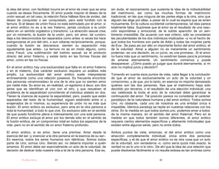 la idea del amor, con facilidad incurre en el error de creer que se ama      sin duda, el razonamiento que sustenta la idea de la indisolubilidad
cuando se desea físicamente. El amor puede inspirar el deseo de la           del matrimonio, así como las muchas formas de matrimonio
unión sexual; en tal caso, la relación física hállase libre de avidez, del   tradicional, en las que ninguna de las partes elige a la otra, sino que
deseo de conquistar o ser conquistado, pero está fundido con la              alguien las elige por ellas, a pesar de lo cual se espera que se amen
ternura. Si el deseo de unión física no está estimulado por el amor, si      mutuamente. En la cultura occidental contemporánea, tal idea parece
el amor erótico no es a la vez fraterno, jamás conduce a la unión            totalmente falsa. Supónese que el amor es el resultado de una reac-
salvo en un sentido orgiástico y transitorio. La atracción sexual crea,      ción espontánea y emocional, de la súbita aparición de un sen-
por un momento, la ilusión de la unión, pero, sin amor, tal «unión»          timiento irresistible. De acuerdo con ese criterio, sólo se consideran
deja a los desconocidos tan separados como antes -a veces los hace           las peculiaridades de los dos individuos implicados –y no el hecho de
avergonzarse el uno del otro, o aun odiarse recíprocamente, porque,          que todos los hombres son parte de Adán y todas las mujeres parte
cuando la ilusión se desvanece, sienten su separación más                    de Eva-. Se pasa así por alto un importante factor del amor erótico, el
agudamente que antes-. La ternura no es en modo alguno, como                 de la voluntad. Amar a alguien no es meramente un sentimiento
creía Freud, una sublimación del instinto sexual; es el producto             poderoso -es una decisión, es un juicio, es una promesa-. Si el amor
directo del amor fraterno, y existe tanto en las formas físicas del          no fuera más que un sentimiento, no existirían bases para la promesa
amor, como en las no físicas.                                                de amarse eternamente. Un sentimiento comienza y puede
                                                                             desaparecer. ¿Cómo puedo yo juzgar que durará eternamente, si mi
En el amor erótico hay una exclusividad que falta en el amor fraterno        acto no implica juicio y decisión?
y en el materno. Ese carácter exclusivo requiere un análisis más
amplio. La exclusividad del amor erótico suele interpretarse                 Tomando en cuenta esos puntos de vista, cabe llegar a la conclusión
erróneamente como una relación posesiva. Es frecuente encontrar              de que el amor es exclusivamente un acto de la voluntad y un
dos personas «enamoradas» la una de la otra que no sienten amor              compromiso, y de que, por lo tanto, en esencia no importa demasiado
por nadie más. Su amor es, en realidad, un egotismo á deux; son dos          quiénes son las dos personas. Sea que el matrimonio haya sido
seres que se identifican el uno con el otro, y que resuelven el              decidido por terceros, o el resultado de una elección individual, una
problema de la separatidad convirtiendo al individuo aislado en dos.         vez celebrada la boda el acto de la voluntad debe garantizar la
Tienen la vivencia de superar la separatidad, pero, puesto que están         continuación del amor. Tal posición parece no considerar el carácter
separados del resto de la humanidad, siguen estándolo entre sí y             paradójico de la naturaleza humana y del amor erótico. Todos somos
enajenados de sí mismos; su experiencia de unión no es más que               Uno; no obstante, cada uno de nosotros es una entidad única e
ilusión. El amor erótico es exclusivo, pero ama en la otra persona a         irrepetible. Idéntica paradoja se repite en nuestras relaciones con los
toda la humanidad, a todo lo que vive. Es exclusivo sólo en el sentido       otros. En la medida en que todos somos uno, podemos amar a todos
de que puedo fundirme plena e intensamente con una sola persona.             de la misma manera, en el sentido del amor fraternal. Pero en la
El amor erótico excluye el amor por los demás sólo en el sentido de          medida en que todos también somos diferentes, el amor erótico
la fusión erótica, de un compromiso total en todos los aspectos de la        requiere ciertos elementos específicos y altamente individuales que
vida -pero no en el sentido de un amor fraterno profundo-.                   existen entre algunos seres, pero no entre todos.

El amor erótico, si es amor, tiene una premisa. Amar desde la                Ambos puntos de vista, entonces, el del amor erótico como una
esencia del ser -y vivenciar a la otra persona en la esencia de su ser-.     atracción completamente individual, única entre dos personas
En esencia, todos los seres humanos son idénticos. Somos todos               específicas, y el de que el amor erótico no es otra cosa que un acto
parte de Uno; somos Uno. Siendo así, no debería importar a quién             de la voluntad, son verdaderos -o, como sería quizá más exacto, la
amamos. El amor debe ser esencialmente un acto de la voluntad, de            verdad no es lo uno ni lo otro-. De ahí que la idea de una relación que
decisión de dedicar toda nuestra vida a la de la otra persona. Ese es,       puede disolverse fácilmente si no resulta exitosa es tan errónea como

           PsiKolibro              43                                                                          44
 
