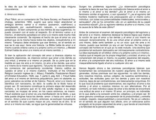 la idea de que tal relación no debe disolverse bajo ninguna               Surgen los problemas siguientes: ¿La observación psicológica
circunstancia.                                                            sustenta la tesis de que hay una contradicción básica entre el amor a
                                                                          sí mismo y el amor a los demás? ¿Es el amor a sí mismo un
d. Amor a sí mismo.                                                       fenómeno similar al egoísmo, o son opuestos? Y ¿es el egoísmo del
                                                                          hombre moderno realmente una preocupación por sí mismo como
(Paul Tillich, en un comentario de The Sane Society, en Pastoral Psy-     individuo, con todas sus potencialidades intelectuales, emocionales y
chology, setiembre 1955, sugirió que seria mejor abandonar el             sensuales? ¿No se ha convertido «él» en un apéndice de su papel
ambiguo término «amor a sí mismo» (autoamor, «self-love») y               económico-social? ¿Es su egoísmo idéntico al amor a sí mismo, o es
reemplazarlo por «autoafirmación natural», o «autoaceptación              la causa de la falta de este último?
paradójica». Si bien comprendo yo los méritos de esa sugerencia, no
puedo convenir con el autor al respecto. En el término «amor a sí         Antes de comenzar el examen del aspecto psicológico del egoísmo y
mismo», el elemento paradójico en amor a si mismo está mucho más          del amor a sí mismo, debemos destacar la falacia lógica que implica
claramente contenido. Se expresa el hecho de que el amor es una           la noción de que el amor a los demás y el amor a uno mismo se
actitud que es la misma hacia todos los objetos, incluyéndome a mí        excluyen recíprocamente. Si es una virtud amar al prójimo como a
mismo. Tampoco debe olvidarse que ese término, en el sentido en           uno mismo, debe serlo también -y no un vicio- que me ame a mí
que se lo usa aquí, tiene una historia. La Biblia habla de amor a sí      mismo, puesto que también yo soy un ser humano. No hay ningún
mismo cuando ordena «ama a tu prójimo como a ti mismo», y Meister         concepto del hombre en el que yo no esté incluido. Una doctrina que
Eckhart habla de amor a sí mismo en el mismo sentido. )                   proclama tal exclusión demuestra ser intrínsecamente contradictoria.
                                                                          La idea expresada en el bíblico «Ama a tu prójimo como a ti mismo»,
Si bien la aplicación del concepto del amor a diversos objetos no         implica que el respeto por la propia integridad y unicidad, el amor y la
despierta objeciones, es creencia común que amar a los demás es           comprensión del propio sí mismo, no pueden separarse del respeto,
una virtud, y amarse a si mismo un pecado. Se su pone que en la           el amor y la comprensión del otro individuo. El amor a sí mismo está
medida en que me amo a mí mismo, no amo a los demás, que amor             inseparablemente ligado al amor a cualquier otro ser.
a sí mismo es lo mismo que egoísmo. Tal punto de vista se remonta a
los comienzos del pensamiento occidental. Calvino califica de             Hemos llegado ahora a las premisas psicológicas básicas que
«peste» el amor a sí mismo (Calvino, Institutes of the Christian          fundamentan las conclusiones de nuestro argumento. En términos
Religion (versión inglesa de J. AIbau), Filadelfia, Presbyterian Board    generales, dichas premisas son las siguientes: no sólo los demás,
of Christian Education, 1928, cap. 7, parte 4, pág. 622. ). Freud habla   sino nosotros mismos, somos «objeto» de nuestros sentimientos y
del amor a sí mismo en términos psiquiátricos, pero no obstante, su       actitudes; las actitudes para con los demás y para con nosotros
juicio valorativo es similar al de Calvino. Para él, amor a si mismo se   mismos, lejos de ser contradictorias, son básicamente conjuntivas. En
identifica con narcisismo, es decir, la vuelta de la libido hacia el      lo que toca al problema que examinamos, eso significa: el amor a los
propio ser. El narcisismo constituye la primera etapa del desarrollo      demás y el amor a nosotros mismos no son alternativas. Por el
humano, y la persona que en la vida adulta regresa a su etapa             contrario, en todo individuo capaz de amar a los demás se encontrará
narcisista, es incapaz de amar; en los casos extremos, es insano.         una actitud de amor a sí mismo. El amor, en principio, es indivisible
Freud sostiene que el amor es una manifestación de la libido, y que       en lo que atañe a la conexión entre los «objetos» y el propio ser. El
ésta puede dirigirse hacia los demás -amor- o hacia uno -amor a sí        amor genuino constituye una expresión de la productividad, y entraña
mismo-. Amor y amor a sí mismo, entonces, se excluyen mutuamente          cuidado, respeto, responsabilidad y conocimiento. No es un «afecto»
en el sentido de que cuanto mayor es uno, menor es el otro. Si el         en el sentido de que alguien nos afecte, sino un esforzarse activo
amor a sí mismo es malo, se sigue que la generosidad es virtuosa.         arraigado en la propia capacidad de amar y que tiende al crecimiento
                                                                          y la felicidad de la persona amada.

          PsiKolibro              45                                                                        46
 
