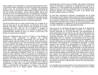demasiado por sí mismo, pero, en realidad, sólo realiza un fracasado
Amar a alguien es la realización y concentración del poder de amar.       intento de disimular y compensar su incapacidad de cuidar de su
La afirmación básica contenida en el amor se dirige hacia la persona      verdadero ser. Freud sostiene que el egoísta es narcisista, como si
amada como una encarnación de las cualidades esencialmente                negara su amor a los demás y lo dirigiera hacia sí. Es verdad que las
humanas. Amar a una persona implica amar al hombre como tal. El           personas egoístas son incapaces de amar a los demás, pero
tipo de «división del trabajo», como lo llamó William James, que          tampoco pueden amarse a sí mismas.
consiste en amar a la propia familia pero ser indiferente al «extraño»,
es un signo de una incapacidad básica de amar. El amor al hombre          Es más fácil comprender el egoísmo comparándolo con la ávida
no es, como a menudo se supone, una abstracción que sigue al amor         preocupación por los demás, como la que encontramos, por ejemplo,
a una persona específica, sino que constituye su premisa, aunque          en una madre sobreprotectora. Si bien ella cree conscientemente que
genéticamente se adquiera al amar a individuos específicos.               es en extremo cariñosa con su hijo, en realidad tiene una hostilidad
                                                                          hondamente reprimida contra el objeto de sus preocupaciones. Sus
De ello se deduce que mi propia persona debe ser un objeto de mi          cuidados exagerados no obedecen a un amor excesivo al niño, sino a
amor al igual que lo es otra persona. La afirmación de la vida,           que debe compensar su total incapacidad de amarlo.
felicidad, crecimiento y libertad propios, está arraigada en la propia
capacidad de amar, esto es, en el cuidado, el respeto, la                 Esta teoría de la naturaleza del egoísmo surge de la experiencia
responsabilidad y el conocimiento. Si un individuo es capaz de amar       psicoanalítica con la «generosidad» neurótica, un síntoma de
productivamente, también se ama a sí mismo; si sólo ama a los             neurosis observado en no pocas personas, que habitualmente no
demás, no puede amar en absoluto.                                         están perturbadas por ese síntoma, sino por otros relacionados con
                                                                          él, como depresión, fatiga, incapacidad de trabajar, fracaso en las
Dando por establecido que el amor a sí mismo y a los demás es             relaciones amorosas, etc. No sólo ocurre que no consideran esa
conjuntivo, ¿cómo explicamos el egoísmo, que excluye                      generosidad como un «síntoma»; frecuentemente es el único rasgo
evidentemente toda genuina preocupación por los demás? La                 caracterológico redentor del que esas personas se enorgullecen. La
persona egoísta sólo se interesa por sí misma, desea todo para sí         persona «generosa» «no quiere nada para sí misma»; «sólo vive para
misma, no siente placer en dar, sino únicamente en tomar. Considera       los demás», está orgullosa de no considerarse importante. Le intriga
el mundo exterior sólo desde el punto de vista de lo que puede            descubrir que, a pesar de su generosidad, no es feliz, y que sus
obtener de él; carece de interés en las necesidades ajenas y de           relaciones con los más íntimos allegados son insatisfactorias. La
respeto por la dignidad e integridad de los demás. No ve más que a sí     labor analítica demuestra que esa generosidad no es algo aparte de
misma; juzga a todos según su utilidad; es básicamente incapaz de         los otros síntomas, sino uno de ellos -de hecho, muchas veces es el
amar. ¿No prueba eso que la preocupación por los demás y por uno          más importante-; que la capacidad de amar o de disfrutar de esa
mismo son alternativas inevitables? Sería así si el egoísmo y el          persona está paralizada; que está llena de hostilidad hacia la vida y
autoamor fueran idénticos. Pero tal suposición es precisamente la         que, detrás de la fachada de generosidad, se oculta un intenso
falacia que ha llevado a tantas conclusiones erróneas con respecto a      egocentrismo, sutil, pero no por ello menos intenso. Esa persona sólo
nuestros problemas. El egoísmo y el amor a sí mismo, lejos de ser         puede curarse si también su generosidad se interpreta como un
idénticos, son realmente opuestos. El individuo egoísta no se ama         síntoma junto con los demás, de modo que su falta de productividad,
demasiado, sino muy poco; en realidad, se odia. Tal falta de cariño y     que está en la raíz de su generosidad y de las otras perturbaciones,
cuidado por sí mismo, que no es sino la expresión de su falta de          pueda corregirse.
productividad, lo deja vacío y frustrado. Se siente necesariamente
infeliz y ansiosamente preocupado por arrancar a la vida las              La naturaleza de esa generosidad se torna particularmente evidente
satisfacciones que él se impide obtener. Parece preocuparse               en su efecto sobre los demás y, con mucha frecuencia en nuestra

          PsiKolibro              47                                                                       48
 
