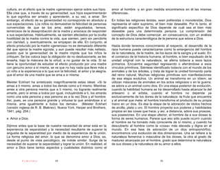 cultura, en el efecto que la madre «generosa» ejerce sobre sus hijos.       amor al hombre -y en gran medida encontramos en él las mismas
Ella cree que, a través de su generosidad, sus hijos experimentarán         diferencias-.
lo que significa ser amado y aprenderán, a su vez, a amar. Sin
embargo, el efecto de su generosidad no corresponde en absoluto a           En todas las religiones teístas, sean politeístas o monoteístas, Dios
sus expectaciones. Los niños no demuestran la felicidad de personas         representa el valor supremo, el bien más deseable. Por lo tanto, el
convencidas de que se los ama; están angustiados, tensos,                   significado específico de Dios depende de cuál sea el bien más
temerosos de la desaprobación de la madre y ansiosos de responder           deseable para una determinada persona. La comprensión del
a sus expectativas. Habitualmente, se sienten afectados por la oculta       concepto de Dios debe comenzar, en consecuencia, con un análisis
hostilidad de la madre contra la vida, que sienten, pero sin percibirla     de la estructura caracterológica de la persona que adora a Dios.
con claridad, y, eventualmente, se empapan de ella. En conjunto, el
efecto producido por la madre «generosa» no es demasiado diferente          Hasta donde tenemos conocimiento al respecto, el desarrollo de la
del que ejerce la madre egoísta, y aun puede resultar más nefasto,          raza humana puede caracterizarse como la emergencia del hombre
puesto que la generosidad de la madre impide que los niños la               de la naturaleza, de la madre, de los lazos de la sangre y el suelo. En
critiquen. Se los coloca bajo la obligación de no desilusionarla; se les    el comienzo de la historia humana, el hombre, si bien expulsado de la
enseña, bajo la máscara de la virtud, a no gustar de la vida. Si se         unidad original con la naturaleza, se aferra todavía a esos lazos
tiene la oportunidad de estudiar el efecto producido por una madre          primarios. Encuentra seguridad regresando o aferrándose a esos
con genuino amor a sí misma, se ve que no hay nada que lleve más a          vínculos primitivos. Siéntese identificado todavía con el mundo de los
un niño a la experiencia e lo que son la felicidad, el amor y la alegría,   animales y de los árboles, y trata de lograr la unidad formando parte
que el amor de una madre que se ama a sí misma.                             del reino natural. Muchas religiones primitivas son manifestaciones
                                                                            de esa etapa evolutiva. Un animal se transforma en un tótem; se
Meister Eckhart ha sintetizado magníficamente estas ideas: «Si te           utilizan máscaras de animales en los actos religiosos o en la guerra;
amas a ti mismo, amas a todos los demás como a ti mismo. Mientras           se adora a un animal como dios. En una etapa posterior de evolución,
ames a otra persona menos que a ti mismo, no lograrás realmente             cuando la habilidad humana se ha desarrollado hasta alcanzar la del
amarte, pero si amas a todos por igual, incluyéndote a ti, los amarás       artesano o el artista, cuando el hombre no depende ya
como una sola persona y esa persona es a la vez Dios y el hombre.           exclusivamente de los dones de la naturaleza -la fruta que encuentra
Así, pues, es una persona grande y virtuosa la que amándose a sí            y el animal que mata- el hombre transforma el producto de su propia
misma, ama igualmente a todos los demás» (Meister Eckhart                   mano en un dios. Es ésa la etapa de la adoración de ídolos hechos
(versión inglesa de R. B. Blaknev). Nueva York, Harper and Brothers,        de arcilla, plata u oro. El hombre proyecta sus poderes y habilidades
1941, pág. 204.)                                                            propios en las cosas que hace, y así, a distancia, adora sus proezas,
                                                                            sus posesiones. En una etapa ulterior, el hombre da a sus dioses la
e. Amor a Dios.                                                             forma de seres humanos. Parece que eso sólo puede ocurrir cuando
                                                                            el hombre se ha tornado más consciente de sí mismo, y cuando ha
Dijimos antes que la base de nuestra necesidad de amar está en la           descubierto al hombre como la «cosa» más elevada y digna en el
experiencia de separatidad y la necesidad resultante de superar la          mundo. En esa fase de adoración de un dios antropomórfico,
angustia de la separatidad por medio de la experiencia de la unión.         encontramos una evolución de dos dimensiones. Una se refiere a la
La forma religiosa del amor, lo que se denomina amor a Dios, es,            naturaleza femenina o masculina de los dioses, la otra al grado de
desde el punto de vista psicológico, de índole similar. Surge de la         madurez alcanzada por el hombre, grado que determina la naturaleza
necesidad de superar la separatidad y lograr la unión. En realidad, el      de sus dioses y la naturaleza de su amor a ellos.
amor a Dios tiene tantos aspectos y cualidades distintos como el



           PsiKolibro              49                                                                         50
 