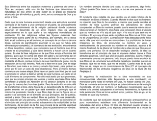 Esa diferencia entre los aspectos maternos y paternos del amor a          Un nombre siempre denota una cosa, o una persona, algo finito.
Dios es, empero, sólo uno de los factores que determinan la               ¿Cómo puede Dios tener un nombre, si no es una persona ni una
naturaleza de ese amor; el otro factor es el grado de madurez             cosa?
alcanzado por el individuo y, por lo tanto, en su concepto de Dios y su
amor a Dios.                                                              El incidente más notable de ese cambio es el relato bíblico de la
                                                                          revelación de Dios a Moisés. Cuando Moisés le dice que los hebreos
Dado que la raza humana evolucionó desde una estructura societal          no creerán que Dios lo ha enviado, a menos que pueda decirles el
centrada en la madre a una centrada en el padre, es principalmente        nombre de Dios (¿cómo podrían los adoradores de ídolos
en el desenvolvimiento de la religión patriarcal donde podemos            comprender un Dios sin nombre, puesto que la esencia misma de un
observar el desarrollo de un amor maduro (Eso es verdad                   ídolo es tener un nombre?), Dios hace una concesión. Dice a Moisés
especialmente en lo que atañe a las religiones monoteístas de             que su nombre es «Yo soy el que soy». «Yo soy el que seré es mi
occidente. En las religiones indias las figuras maternas han              nombre.» El «yo soy el que seré» significa que Dios no es finito, que
conservado buena parte de su influencia, por ejemplo, en la diosa         no es una persona, un «ser». La traducción más adecuada de la frase
Kali; en el budismo y en el taoísmo, el concepto de un dios -o de una     sería: dile que «mi nombre es sinnombre». La prohibición de hacer
diosa- carecía de significación esencial, si es que no había sido         imágenes de Dios, de pronunciar su nombre en vano, y
eliminado por completo.). Al comienzo de esa evolución, encontramos       eventualmente, de pronunciar su nombre en absoluto, apunta a la
un Dios despótico, celoso, que considera que el hombre que él ha          misma finalidad, la de liberar al hombre de la idea de que Dios es un
creado es su propiedad, y que tiene derecho a hacer con él cuanto         padre, una persona. En el desarrollo teológico ulterior, la idea se
quiera. Es ésa la fase religiosa en la que Dios arroja al hombre del      transforma en el principio de que ni siquiera deben darse a Dios
paraíso, para que no coma del árbol del saber y se convierta así en       atributos positivos. Decir que Dios es sabio, poderoso, bueno, implica
Dios mismo; es la fase en la que Dios decide destruir la raza humana      nuevamente que es una persona; todo lo que puedo hacer es decir lo
mediante el diluvio, porque ninguno de sus miembros le gusta, con la      que Dios no es, enumerar sus atributos negativos, postular que no es
excepción de su hijo favorito, Noé; es la fase en la que Dios le exige    limitado, que no es malo, que no es injusto. Cuanto más sé lo que
a Abraham que mate a su único y amado hijo Isaac, para probar su          Dios no es, mayor es mi conocimiento de Dios (Cf. el concepto de
amor por El con un acto de total obediencia. Pero al mismo tiempo         Maimónides de los atributos negativos de Dios en la Guía de los
comienza una nueva etapa; Dios hace un pacto con Noé, por el cual         Perplejos.).
le promete no volver a destruir jamás la raza humana, un pacto en el
cual él mismo se compromete. No sólo está atado por sus promesas,         Si seguimos la maduración de la idea monoteísta en sus
sino por su propio principio de justicia, y sobre esa base Dios debe      consecuencias ulteriores sólo llegaremos a una conclusión: no
someterse al pedido de Abraham de no destruir Sodoma si en ella           mencionar para nada el nombre de Dios, no hablar acerca de Dios.
hay por lo menos diez hombres justos. Pero la evolución va más allá       Dios se convierte entonces en lo que es potencialmente en la teología
de transformar a Dios, de la figura de un despótico jefe de tribu en un   monoteísta, el Uno sin nombre, un balbuceo inexpresable, que se
padre amante, en un padre que está sometido al principio que él           refiere a la unidad subyacente al universo fenoménico, la fuente de
mismo ha postulado; tiende a que Dios deje de ser la figura de un         toda existencia; Dios se torna verdad, amor, justicia. Dios es yo, en la
padre y se convierta en el símbolo de sus principios, los de justicia,    medida en que soy humano.
verdad y amor. Dios es verdad, Dios es justicia. En ese desarrollo,
Dios deja de ser una persona, un hombre, un padre; se convierte en        Es evidente que tal evolución desde el principio antropomórfico al
el símbolo del principio de unidad subyacente a la multiplicidad de los   puro monoteísmo establece una diferencia fundamental en la
fenómenos, de la visión de la flor que crecerá de la semilla espiritual   naturaleza del amor a Dios. El Dios de Abraham puede amarse o
que alberga el hombre en su interior. Dios no puede tener un nombre.      temerse, como un 'padre, y su aspecto predominante es a veces la

          PsiKolibro              53                                                                        54
 