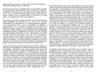 lógicas. Este es, entonces, el más cierto de todos los principios …
(Aristóteles, Metafísica, libro 3, 1005b, 20. )                             En la filosofía de Lao-tsé la misma idea exprésase en una forma más
                                                                            poética. Un ejemplo característico del pensamiento paradójico taoísta
Este axioma de la lógica aristotélica está tan hondamente arraigado         es el siguiente: «La gravedad es la raíz de la liviandad; la quietud es
en nuestros hábitos de pensamiento que se siente como «natural» y           la rectora del movimiento» (Mueller, op. cit., pág. 69 ). O bien: «El Tao
autoevidente, mientras que, por otra parte, la confirmación de que X        en su curso regular no hace nada y, por lo tanto, no hay nada que no
es A y no es A parece insensata. (Desde luego, la afirmación se             haga» ( Ibídem, pág. 79. ). O bien: «Mis palabras son muy fáciles de
refiere al sujeto X en un momento dado, no a X ahora y a X más              conocer y muy fáciles de practicar; pero no hay nadie en el mundo
tarde, o a un aspecto de X frente a otro aspecto.)                          capaz de conocerlas y practicarlas» (Ibídem, pág. 112 ). En el pensa-
                                                                            miento taoísta, así como en el pensamiento indio y socrático, el nivel
En oposición a la lógica aristotélica, existe la que podríamos llamar       más alto al que puede conducirnos el pensamiento es conocer lo que
lógica paradójica, que supone que A y no-A no se excluyen                   no conocemos: «Conocer y, no obstante [pensar] que no conocemos
mutuamente como predicados de X. La lógica paradójica predominó             es el más alto [logro]; no conocer [y sin embargo pensar] que
en el pensamiento chino e indio, en la filosofía de Heráclito, y            conocemos es una enfermedad» (Ibídem, pág. 113 ). Que el Dios
posteriormente, con el nombre de dialéctica, se convirtió en la             supremo no pueda nombrarse no es sino una consecuencia de esa
filosofía de Hegel y de Marx. Lao-tsé formuló claramente el principio       filosofía. La realidad final, lo Uno fundamental, no puede encerrarse
general de la lógica paradójica: «Las palabras que son estrictamente        en palabras o en pensamientos. Como dice Lao-tsé, «El Tao que
verdaderas parecen ser paradójicas» (Lao-tsé, The Tao Teh King,             puede ser hallado, no es el Tao permanente y estable. El nombre que
The Sacred Books of the East, ed. por F. Max Mueller, Vol. XXXIX,           puede nombrarse no es el nombre permanente y estable» (Ibídem,
Londres, Oxford University Press, 1927, pág. 120.). Y Chuang-tzu:           pág. 47 ). O, en una formulación distinta: «Lo miramos y no lo vemos,
«Lo que es uno es uno. Aquello que es no-uno, también es uno.»              y lo llamamos el `Ecuable'. Lo escuchamos y no lo oímos, y lo
Tales formulaciones de la lógica paradójica son positivas: es y no es.      llamamos el `Inaudible'. Tratamos de captarlo, y no logramos hacerlo,
Otras son negativas: no es esto ni aquello. Encontramos la primera          y lo nombramos el `Sutil'. Con estas tres cualidades no puede ser
expresión en el pensamiento taoísta, en Heráclito y en la dialéctica de     sujeto de descripción; y por eso las fundimos y obtenemos El Uno»
Hegel; la segunda formulación es frecuente en la filosofía india.           (Ibídem, pág. 57.). Y aun otra formulación de la misma idea: «El que
                                                                            conoce [el Tao] no (necesita) hablar (sobre él); el que está [siempre
Aunque estaría más allá de los propósitos de este libro intentar una        dispuesto a] hablar sobre él no lo conoce»». (Ibídem, pág. 100)
descripción más detallada de la diferencia entre la lógica aristotélica y
la paradójica, mencionaré unos pocos ejemplos para hacer más                La filosofía brahmánica se preocupaba por la relación entre la
comprensible el principio. La lógica paradójica tiene en Heráclito su       multiplicidad (de los fenómenos) y la unidad (Brahma). Pero la
primera manifestación filosófica en el pensamiento occidental.              filosofía paradójica no debe confundirse en la India ni en la China con
Heráclito afirma que el conflicto entre los opuestos es la base de toda     un punto de vista dualista. La armonía (unidad) consiste en la
existencia. «Ellos no comprenden», dice «que el Uno total, divergente       posición conflictual que la constituye. «El pensamiento brahmánico
en sí mismo, es idéntico a sí mismo: armonía de tensiones opuestas,         desde el principio giró alrededor de la paradoja de los antagonismos
como en el arco y en la lira» (W. Capelle, Die Vorsokratiker, Stuttgart,    simultáneos -y no obstante identidad de las fuerzas y formas
Alfred Kroener Verlag, 1953, pág. 134 (Mi traducción, E. F.).. O aun        manifiestas del mundo fenoménico...» (H. R. Zimmer, Philosophies of
con mayor claridad: «Nos bañamos en el mismo río y, sin embargo,            India, Nueva York, Pantheon Books, 1951. ) El poder esencial en el
no en el mismo; somos nosotros y no somos nosotros»( Ibídem, pág.           Universo y en el hombre trasciende tanto la esfera conceptual como
132 ). O bien: «Uno y lo mismo se manifiesta en las cosas como vivo         la sensible. No es, por lo tanto, «ni esto ni aquello». Pero, como
y muerto, despierto y dormido, joven y viejo». ( Ibídem, pág. 133.)         advierte Zimmer, «no hay antagonismo entre `real e irreal' en esta

           PsiKolibro              57                                                                          58
 