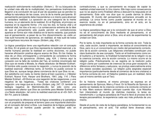 realización estrictamente nodualista» (Ibídem.). En su búsqueda de        contradicciones, y que su pensamiento es incapaz de captar la
la unidad más allá de la multiplicidad, los pensadores brahmánicos        realidad-unidad esencial, lo Uno mismo. Ello trajo como consecuencia
llegaron a la conclusión de que el par de opuestos que se percibe no      que no se aspira como finalidad última a descubrir la respuesta en el
refleja la naturaleza de las cosas, sino la de la mente percipiente. El   pensamiento. Este sólo nos dice que no puede darnos la última
pensamiento percipiente debe trascenderse a si mismo para alcanzar        respuesta. El mundo del pensamiento permanece envuelto en la
la verdadera realidad. La oposición es una categoría de la mente          paradoja. La única forma como puede captarse el mundo en su
humana, no un elemento de la realidad. En el RigVeda, el principio se     esencia reside, no en el pensamiento, sino en el acto, en la
expresa en la siguiente forma: «Yo soy los dos, la fuerza vital y el      experiencia de unidad.
material vital, los dos a la vez.» La consecuencia extrema de la idea
de que el pensamiento sólo puede percibir en contradicciones              La lógica paradójica llega así a la conclusión de que el amor a Dios
aparece en forma aún más drástica en la teoría vedanta, que postula       no es el conocimiento de Dios mediante el pensamiento, ni el
que el pensamiento -a pesar de su fino discernimiento- es «sólo un        pensamiento del propio amor a Dios, sino el acto de experimentar la
más sutil horizonte de ignorancia, en realidad, el más sutil de todos     unidad con Dios.
los engañosos recursos de maya» (Ibídem, pág. 424.)
                                                                          Por lo tanto, lo más importante es la forma correcta de vivir. Toda la
La lógica paradójica tiene una significativa relación con el concepto     vida, cada acción, banal o importante, se dedica al conocimiento de
de Dios. En el grado en que Dios representa la realidad esencial, y la    Dios, pero no a un conocimiento por medio del pensamiento correcto,
mente humana percibe la realidad en contra dicciones, no puede            sino de la acción correcta. Las religiones orientales constituyen una
hacerse afirmación positiva alguna acerca de Dios. En los Vedas, la       clara ilustración de ese concepto. Tanto en el brahmanismo como en
idea de un Dios omnisapiente y omnipotente se considera la forma          el budismo y el taoísmo, la finalidad fundamental de la religión no es
más extrema de ignorancia. (Ibídem, pág. 424. ) Vemos aquí la             la creencia correcta, sino la acción correcta. Lo mismo ocurre en la
conexión con la falta de nombre del Tao, el nombre innominado del         religión judía. Prácticamente no se registra en la tradición judía
Dios que se revela a Moisés, la «Nada absoluta» de Meister Eckhart.       ningún cisma por cuestiones de creencia (la única gran excepción, la
El hombre sólo puede conocer la negación, y nunca la posición de la       diferencia entre fariseos y saduceos, se produjo esencialmente entre
realidad esencial. «Mientras tanto, el hombre no puede conocer lo         dos clases sociales opuestas). La religión judía asignaba especial
que Dios es, aunque tenga plena conciencia de lo que Dios no es...        importancia (particularmente desde el comienzo de la era cristiana) a
Así satisfecha con nada, la mente clama el bien supremo.» ( Meister       la forma correcta de vivir, el Halacha (palabra que, en realidad, tiene
Eckhart, Nueva York, Harper and Brothers, 1941, pág. 114. ) Para          casi el mismo sentido que el Tao).
Meister Eckhart, «El Divino es una negación de las negaciones, y una
negativa de las negativas... Todas las criaturas contienen una            En la historia moderna, el mismo principio se expresa en el
negación: una niega que es la otra» (Ibídem, pág. 247. Cf. también la     pensamiento de Spinoza, Marx y Freud. En la filosofía de Spinoza, el
teología negativa de Maimónides.)Es tan sólo como una                     acento se traslada de la creencia correcta a la conducta correcta en
consecuencia ulterior que Dios se convierte para Meister Eckhart en       la vida. Marx sostuvo idéntico principio cuando dijo: «Los filósofos
«La Nada absoluta», tal como la realidad esencial es el «En Sof>, lo      han interpretado el mundo de distintas maneras; la tarea es
Sin Fin, para la Cábala.                                                  transformarlo.» La lógica paradójica de Freud lo llevó al proceso de la
                                                                          terapia psicoanalítica, la experiencia cada vez más profunda de uno
He examinado la diferencia entre la lógica aristotélica y la paradójica   mismo.
con el propósito de preparar el terreno para una importante distinción
en el concepto del amor a Dios. Los maestros de la lógica paradójica      Desde el punto de vista de la lógica paradójica, lo fundamental no es
afirman que el hombre puede percibir la realidad sólo en                  el pensamiento, sino el acto. Tal actitud tiene diversas otras

          PsiKolibro              59                                                                        60
 