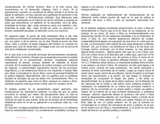 consecuencias. En primer término, llevó a la tole rancia que              dogma y a la ciencia, a la Iglesia Católica, y al descubrimiento de la
encontramos en el desarrollo religioso indio y chino. Si el               energía atómica.
pensamiento correcto no constituye la última verdad ni la forma de
lograr la salvación, no hay razones que justifiquen el oponerse a los     Hemos explicado ya implícitamente las consecuencias de tal
que han arribado a formulaciones distintas. Esa tolerancia está           diferencia entre ambos puntos de vista en lo que se refiere al
bellamente expresada en la historia de varios hombres a quienes se        problema del amor a Dios, y sólo es necesario resumirlas bre-
pidió que describieran un elefante en la oscuridad. Uno de ellos,         vemente.
tocándole la trompa, dijo: «este animal es como una cañería»; otro,
tocándole la oreja, dijo: «este animal es como un abanico»; un            En el sistema religioso occidental predominante, el amor a Dios es
tercero, tocándole las patas, lo describió como una columna.              esencialmente lo mismo que la fe en Dios, en su existencia, en su
                                                                          justicia, en su amor. El amor a Dios es fundamentalmente una
En segundo lugar, el punto de vista paradójico llevó a dar más            experiencia mental. En las religiones orientales y en el misticismo, el
importancia al hombre en transformación que al desarrollo del dogma,      amor a Dios es una intensa experiencia afectiva de unidad,
por una parte, y de la ciencia, por la otra. Desde el punto de vista      inseparablemente ligada a la expresión de ese amor en cada acto de
chino, indio y místico, la tarea religiosa del hombre no consiste en      la vida. La formulación más radical de esa meta pertenece a Meister
pensar bien, sino en obrar bien, y en llegar a ser uno con lo Uno en el   Eckhart: «Si, por lo tanto, me transformo en Dios y El me hace uno
acto de la meditación concentrada.                                        Consigo mismo, entonces, por el Dios viviente, no hay distinción
                                                                          alguna entre nosotros... Alguna gente cree que va a ver a Dios, que
En lo que toca a la corriente principal del pensamiento occidental,       va a ver a Dios como si él estuviera allí, y ellos aquí, pero eso no ha
cabe afirmar lo contrario. Puesto que se esperaba encontrar la verdad     de ocurrir. Dios y yo somos uno. Al conocer a Dios, lo tomo en mí
fundamental en el pensamiento correcto, otorgábase especial               mismo. Al amar a Dios, lo penetro» (Meister Eckhart, op. cit., págs.
importancia al pensar, aunque también se valoraba la acción               181-2.). Podemos volver ahora a un importante paralelo entre el amor
correcta. En la evolución religiosa tal actitud condujo a la formación    a los padres y el amor a Dios. Al comienzo, el niño está ligado a la
de dogmas, a interminables argumentos acerca de los principios            madre como «fuente de toda existencia». Se siente desvalido y
dogmáticos, y a la intolerancia frente al «no creyente» o hereje. Más     necesita el amor omnímodo de la madre. Luego se vuelca hacia el
aún, llevó a considerar la «fe en Dios» como la principal finalidad de    padre como nuevo centro de sus afectos, siendo el padre un principio
la actitud religiosa. Naturalmente, eso no significa que no existiese     rector del pensamiento y la acción; en esa etapa, lo impulsa la
también el concepto de que se debía vivir correctamente. Pero, no         necesidad de conquistar el elogio del padre, y de evitar su
obstante, la persona que creía en Dios -aunque no viviera a Dios-         disconformidad. En la etapa de la plena madurez, se ha liberado de
sentíase superior a los que vivían a Dios, pero no «creían» en él.        las personas de la madre y del padre como poderes protector e
                                                                          imperativo; ha establecido en sí mismo los principios materno y
El énfasis puesto en el pensamiento posee asimismo otra                   paterno. Se ha convertido en su propio padre y madre; es padre y
consecuencia de importancia histórica. La idea de que se podía            madre. En la historia de la raza humana observamos -y podemos
encontrar la verdad por medio del pensamiento llevó no sólo al            anticipar- idéntico desarrollo desde el comienzo del amor a Dios
dogma, sino también a la ciencia. En la ciencia el pensamiento            como la desamparada relación con una Diosa madre, a través de la
correcto es todo lo que cuenta, tanto en el sentido de la honestidad      obediencia a un Dios paternal, hasta una etapa madura en la que
intelectual como en el de su aplicación a la práctica -esto es, a la      Dios deja de ser un poder exterior, en la que el hombre ha
técnica-.                                                                 incorporado en sí mismo los principios de amor y justicia, en la que
En resumen, la lógica paradójica llevó a la tolerancia y a un esfuerzo    se ha hecho uno con Dios y, eventualmente, a un punto en que sólo
hacia la autotransformación. La consideración aristotélica condujo al     habla de Dios en un sentido poético y simbólico.

          PsiKolibro              61                                                                        62
 