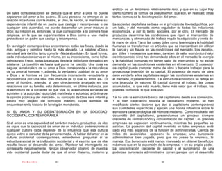 erótico- es un fenómeno relativamente raro, y que en su lugar hay
De tales consideraciones se deduce que el amor a Dios no puede              cierto número de formas de pseudoamor, que son, en realidad, otras
separarse del amor a los padres. Si una persona no emerge de la             tantas formas de la desintegración del amor.
relación incestuosa con la madre, el clan, la nación, si mantiene su
dependencia infantil de un padre que castiga y recompensa, o de             La sociedad capitalista se basa en el principio de libertad política, por
cualquier otra autoridad, no puede desarrollar un amor maduro a             un lado, y del mercado como regulador de todas las relaciones
Dios; su religión es, entonces, la que corresponde a la primera fase        económicas, y por lo tanto, sociales, por el otro. El mercado de
religiosa, en la que se experimentaba a Dios como a una madre               productos determina las condiciones que rigen el intercambio de
protectora o un padre que castiga y recompensa.                             mercancías, y el mercado del trabajo regula la adquisición y venta de
                                                                            la mano de obra. Tanto las cosas útiles como la energía y la habilidad
En la religión contemporánea encontramos todas las fases, desde la          humanas se transforman en artículos que se intercambian sin utilizar
más antigua y primitiva hasta la más elevada. La palabra «Dios»             la fuerza y sin fraude en las condiciones del mercado. Los zapatos,
denota el jefe de tribu tanto como la «Nada absoluta». En igual forma,      por útiles y necesarios que sean, carecen de valor económico (valor
cada individuo conserva en sí mismo, en su inconsciente, como lo ha         de intercambio) si no hay demanda de ellos en el mercado; la energía
demostrado Freud, todas las etapas desde la del infante desvalido en        y la habilidad humanas no tienen valor de intercambio si no existe
adelante. La cuestión es hasta qué punto ha crecido. Una cosa es            demanda en las condiciones existentes en el mercado. El poseedor
segura: la naturaleza de su amor a Dios corresponde a la naturaleza         de capital puede comprar mano de obra y hacerla trabajar para la
de su amor al hombre, y, además, la verdadera cualidad de su amor           provechosa inversión de su capital. El poseedor de mano de obra
a Dios y al hombre es con frecuencia inconsciente -encubierta y             debe venderla a los capitalistas según las condiciones existentes en
racionalizada por una idea más madura de lo que su amor es-. El             el mercado, o pasará hambre. Tal estructura económica se refleja en
amor al hombre, además, si bien directamente arraigado en sus               una jerarquía de valores. El capital domina al trabajo; las cosas
relaciones con su familia, está determinado, en última instancia, por       acumuladas, lo que está muerto, tiene más valor que el trabajo, los
la estructura de la sociedad en que vive. Si la estructura social es de     poderes humanos, lo que está vivo.
sumisión a la autoridad -autoridad manifiesta o autoridad anónima de
la opinión pública y del mercado-, su concepto de Dios será infantil y      Tal ha sido la estructura básica del capitalismo desde sus comienzos.
estará muy alejado del concepto maduro, cuyas semillas se                   Y si bien caracteriza todavía al capitalismo moderno, se han
encuentran en la historia de la religión monoteísta.                        modificado ciertos factores que dan al capitalismo contemporáneo
                                                                            sus cualidades específicas y ejercen una honda influencia sobre la
III. EL AMOR Y SU DESINTEGRACIÓN EN LA SOCIEDAD                             estructura caracterológica del hombre moderno. Como resultado del
OCCIDENTAL CONTEMPORÁNEA                                                    desarrollo del capitalismo, presenciamos un proceso siempre
                                                                            creciente de centralización y concentración del capital. Las grandes
Si el amor es una capacidad del carácter maduro, productivo, de ello        empresas se expanden continuamente, mientras las pequeñas se
se sigue que la capacidad de amar de un individuo perteneciente a           asfixian. La posesión del capital invertido en tales empresas está
cualquier cultura dada depende de la influencia que esa cultura             cada vez más separada de la función de administrarlas. Cientos de
ejerce sobre el carácter de la persona media. Al hablar del amor en la      miles de accionistas «poseen» la empresa; una burocracia
cultura occidental contemporánea, entendemos preguntar si la                administrativa bien pagada, pero que no posee la empresa, la
estructura social de la civilización occidental y el espíritu que de ella   maneja. Esa burocracia está menos interesada en obtener beneficios
resulta llevan al desarrollo del amor. Plantear tal interrogante es         máximos que en la expansión de la empresa, y en su propio poder.
contestarlo negativamente. Ningún observador objetivo de nuestra            La concentración creciente de capital y el surgimiento de una
vida occidental puede dudar de que el amor -fraterno, materno y             poderosa burocracia administrativa corren parejas con el desarrollo

           PsiKolibro              63                                                                          64
 