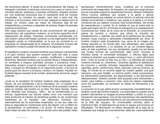 del movimiento laboral. A través de la sindicalización del trabajo, el      permanecen tremendamente solos, invadidos por el profundo
trabajador individual no tiene que comerciar por y para sí mismo en el      sentimiento de inseguridad, de angustia y de culpa que surge siempre
mercado laboral; pertenece a grandes sindicatos, dirigidos también          que es imposible superar la separatidad humana. Nuestra civilización
por una poderosa burocracia que lo representa ante los colosos              ofrece muchos paliativos que ayudan a la gente a ignorar
industriales. La iniciativa ha pasado, para bien o para mal, del            conscientemente esa soledad: en primer término, la estricta rutina del
individuo a la burocracia, tanto en lo que respecta al capital como al      trabajo burocratizado y mecánico, que ayuda a la gente a no tomar
trabajo. Un número cada vez mayor de individuos deja de ser                 conciencia de sus deseos humanos más fundamentales, del anhelo
independiente y comienza a depender de quienes dirigen los grandes          de trascendencia y unidad. En la medida en que la rutina sola no
imperios económicos.                                                        basta para lograr ese fin, el hombre se sobrepone a su desesperación
Otro rasgo decisivo que resulta de esa concentración del capital, y         inconsciente por medio de la rutina de la diversión, la consumición
característico del capitalismo moderno, es la forma específica de la        pasiva de sonidos y visiones que ofrece la industria del
organización del trabajo. Empresas sumamente centralizadas con              entretenimiento; y, además, por medio de la satisfacción de comprar
una división radical del trabajo conducen a una organización donde el       siempre cosas nuevas y cambiarlas inmediatamente por otras. El
trabajador pierde su individualidad, en la que se convierte en un           hombre moderno está actualmente muy cerca de la imagen que
engranaje no indispensable de la máquina. El problema humano del            Huxley describe en Un mundo feliz: bien alimentado, bien vestido,
capitalismo moderno puede formularse de la siguiente manera:                sexualmente satisfecho, y no obstante sin yo, sin contacto alguno,
                                                                            salvo el más superficial, con sus semejantes, guiado por los lemas
El capitalismo moderno necesita hombres que cooperen mansamente             que Huxley formula tan sucintamente, tales como: «Cuando el
y en gran número; que quieran consumir cada vez más; y cuyos                individuo siente, la comunidad tambalea»; o «Nunca dejes para
gustos estén estandarizados y puedan modificarse y anticiparse              mañana la diversión que puedes conseguir hoy», o, como afirmación
fácilmente. Necesita hombres que se sientan libres e independientes,        final: «Todo el mundo es feliz hoy en día.» La felicidad del hombre
no sometidos a ninguna autoridad, principio o conciencia moral -            moderno consiste en «divertirse». Divertirse significa la satisfacción
dispuestos, empero, a que los manejen, a hacer lo que se espera de          de consumir y asimilar artículos, espectáculos, comida, bebidas,
ellos, a encajar sin dificultades en la maquinaria social-; a los que se    cigarrillos, gente, conferencias, libros, películas; todo se consume, se
pueda guiar sin recurrir a la fuerza, conducir, sin líderes, impulsar sin   traga. El mundo es un enorme objeto de nuestro apetito, una gran
finalidad alguna -excepto la de cumplir, apresurarse, funcionar, seguir     manzana, una gran botella, un enorme pecho; todos succionamos,
adelante-.                                                                  los eternamente expectantes, los esperanzados -y los eternamente
                                                                            desilusionados-. Nuestro carácter está equipado para intercambiar y
¿Cuál es el resultado? El hombre moderno está enajenado de sí               recibir, para traficar y consumir; todo, tanto los objetos materiales,
mismo, de sus semejantes y de la naturaleza. (Cf. un estudio más            como los espirituales, se convierten en objeto de intercambio y de
detallado del apartamiento y de la influencia de la sociedad moderna        consumo.
sobre el carácter del hombre en mi libro The Sane Society, Nueva            La situación en lo que atañe al amor corresponde, inevitablemente, al
York, Rinehart and Company, 1955.) Se ha transformado en un                 carácter social del hombre moderno. Los autómatas no pueden amar,
articulo, experimenta sus fuerzas vitales como una inversión que            pueden intercambiar su «bagaje de personalidad» y confiar en que la
debe producirle el máximo de beneficios posible en las condiciones          transacción sea equitativa. Una de las expresiones más significativas
imperantes en el mercado. Las relaciones humanas son                        del amor, y en especial del matrimonio con esa estructura enajenada,
esencialmente las de autómatas enajenados, en las que cada uno              es la idea del «equipo». En innumerables artículos sobre el
basa su seguridad en mantenerse cerca del rebaño y en no diferir en         matrimonio feliz, el ideal descrito es el de un equipo que funciona sin
el pensamiento, el sentimiento o la acción. Al mismo tiempo que             dificultades. Tal descripción no difiere demasiado de la idea de un
todos tratan de estar tan cerca de los demás como sea posible, todos        empleado que trabaja sin inconvenientes; debe ser «razonablemente

           PsiKolibro              65                                                                         66
 