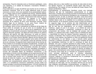 semejantes, Freud lo interpreta como un fenómeno patológico, como        últimos años de su vida modificó sus puntos de vista sobre el amor,
una regresión a un estado de temprano «narcisismo ilimitado».(           fue Sándor Ferenczi. Un excelente estudio sobre este tema, se
Ibídem, pág. 21.)                                                        encontrará en The Leaven of Love, de Izette de Forest, Nueva York,
Freud está sólo a un paso de afirmar que el amor es en sí mismo un       Harper and Brothers, 1954.)
fenómeno irracional. Para él no existe diferencia entre el amor          Eventualmente, el pensamiento freudiano acusó una marcada
irracional y el amor como una expresión de la personalidad madura.       influencia del tipo de materialismo predominante en el siglo
En un trabajo sobre el amor transferencial (Freud, Gesamte Werke,        diecinueve. Creíase que el sustrato de todos los fenómenos mentales
Londres, 1940-52, Vol. X.), señaló que éste no difiere esencialmente     se encontraba en los fenómenos fisiológicos; por consiguiente, Freud
del fenómeno «normal» del amor. Enamorarse linda siempre con lo          consideró el amor, el odio, la ambición, los celos, como otros tantos
anormal, siempre se acompaña de ceguera a la realidad,                   productos de las diversas formas del instinto sexual. No vio que la
compulsividad, y constituye una transferencia de los objetos             realidad básica está en la totalidad de la existencia humana; en
amorosos de la infancia. El amor como fenómeno racional, como            primer término, en la situación humana común a todos los hombres,
máximo logro de la madurez, no es, para Freud, materia de                en segundo lugar, en la práctica de vida determinada por la
investigación, puesto que no tiene existencia real.                      estructura específica de la sociedad. (Marx dio un paso decisivo más
Sin embargo, sería un error sobrestimar la influencia de las ideas de    allá de ese tipo de materialismo, en su propio «materialismo
Freud sobre el concepto de que el amor es el resultado de la             histórico», según el cual ni el cuerpo, ni un instinto tal como la
atracción sexual, o de que es lo mismo que la satisfacción sexual,       necesidad de alimento o posesiones, constituye la clave de la
reflejada en el sentimiento consciente. Esencialmente, el nexo causal    comprensión del hombre, sino la totalidad del proceso vital del
siguió la dirección opuesta. Las ideas de Freud sufrieron en parte la    hombre, su «práctica de la vida».) Según Freud, la satisfacción plena
influencia del espíritu del siglo diecinueve, en parte se hicieron       y desinhibida de todos los deseos instintivos aseguraría la salud
populares a través de las tendencias predominantes en los años que       mental y la felicidad. Pero hechos clínicos obvios muestran que los
siguieron a la Primera Guerra Mundial. Algunos de los factores que       hombres -y las mujeres- que dedican su vida a la satisfacción sexual
influyeron tanto sobre el concepto popular como sobre el freudiano,      sin restricciones no son felices, y que a menudo sufren graves
fueron, en primer término, una reacción contra las estrictas normas      síntomas y conflictos neuróticos. La gratificación completa de todas
de la era victoriana. El segundo factor determinante de las teorías de   las necesidades instintivas no sólo no constituye la base de la
Freud reside en el concepto de hombre prevaleciente, concepto que        felicidad, sino que ni siquiera garantiza la salud mental. Las tesis
se basa en la estructura del capitalismo. A fin de demostrar que el      freudianas pudieron llegar a popularizarse tan sólo en el período que
capitalismo corresponde a las necesidades naturales del hombre,          siguió a la Primera Guerra Mundial, a causa de los cambios ocurridos
había que probar que el hombre era por naturaleza competitivo y          en el espíritu del capitalismo, del énfasis en ahorrar al énfasis en
hostil a los demás. Mientras los economistas «demostraban» esto en       gastar, de la autofrustración como medio de lograr el éxito económico
función del insaciable deseo de beneficios económicos, y los             al consumo como base de un mercado en constante expansión y
darwinistas en función de la ley biológica de la supervivencia del más   como principal satisfacción para el individuo angustiado,
apto, Freud llegó a idéntico resultado partiendo de la suposición de     automatizado. Tanto en la esfera de lo sexual cuanto en la del
que el hombre está movido por un insaciable deseo de conquista           consumo material, la tendencia fundamental era no postergar la
sexual de todas las mujeres, y que sólo la presión de la sociedad le     satisfacción de ningún deseo.
impide obrar de acuerdo con sus deseos. Como resultado, los              Es interesante comparar los conceptos de Freud, que corresponden
hombres son necesariamente celosos los unos de los otros, y los          al espíritu del capitalismo tal como existía aún intacto, en los
celos y la competencia recíprocos subsistirían aunque todas sus          comienzos de este siglo, con los conceptos teóricos de uno de los
causas sociales y económicas desaparecieran. ( El único discípulo de     más brillantes psicoanalistas contemporáneos, ya fallecido, H. S.
Freud que nunca se separó de su maestro y que, no obstante, en los       Sullivan. En el sistema psicoanalítico de Sullivan encontramos, en

          PsiKolibro             69                                                                       70
 