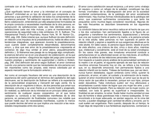 contraste con el de Freud, una estricta división entre sexualidad y         El amor como satisfacción sexual recíproca, y el amor como «trabajo
amor.                                                                       en equipo» y como un refugio de la soledad, constituyen las dos
¿Qué significado tienen el amor y la intimidad en el concepto de            formas «normales» de la desintegración del amor en la sociedad
Sullivan? «Intimidad es un tipo de situación que comprende a dos            occidental contemporánea, de la patología del amor socialmente
personas y que permite la validación de todos los componentes de la         determinado. Hay muchas formas individualizadas de la patología del
excelencia personal. Tal validación requiere un tipo de relación que        amor, que ocasionan sufrimientos conscientes y que tanto los
llamo colaboración, entendiendo por ella adaptaciones formuladas de         psiquiatras como muchos legos consideran neuróticas. Algunas de
la propia conducta a necesidades manifiestas de la otra persona, en         las más frecuentes se describen brevemente en los siguientes
persecución de satisfacciones cada vez más idénticas -esto es,              ejemplos:
satisfacciones cada vez más mutuas, y para el mantenimiento de              La condición básica del amor neurótico radica en el hecho de que uno
operaciones de seguridad más y más similares» (H. S. Sullivan, The          o los dos «amantes» han permanecido ligados a la figura de un
Interpersonal Theory of Psychiatry, Nueva York, W. W. Norton Co.,           progenitor y transfieren los sentimientos, expectaciones y temores
1953, pág. 246. Debe notarse que, aunque Sullivan da esta definición        que una vez tuvieron frente al padre o la madre, a la persona amada
en relación a los impulsos de la preadolescencia, habla de ellos como       en la vida adulta; tales personas no han superado el patrón de
tendencias integrativas, que aparecen durante la preadolescencia,           relación infantil, y aspiran a repetirlo en sus exigencias afectivas en la
«que cuando están completamente desarrolladas, denominamos                  vida adulta. En tales casos, la persona sigue siendo, desde el punto
amor», y dice que ese amor de la preadolescencia «representa el             de vista afectivo, una criatura de dos, cinco o doce años, mientras
comienzo de algo muy similar al amor pleno, psiquiátricamente               que, intelectual y socialmente, está al nivel de su edad cronológica.
definido».). Si liberamos ese pasaje de su lenguaje algo complicado,        En los casos más graves, esa inmadurez emocional conduce a
la esencia del amor se ve en una situación de colaboración, en la que       perturbaciones en su afectividad social; en los más leves, el conflicto
dos personas sienten: «Seguimos las reglas del juego para conservar         se limita a la esfera de las relaciones personales íntimas.
nuestro prestigio y sentimiento de superioridad y mérito.»( Ibídem,         Con respecto a nuestro previo análisis de la personalidad centrada en
pág. 246. Otra definición del amor según Sullivan: el amor comienza         la madre o en el padre, el siguiente ejemplo de ese tipo de relación
cuando una persona siente que las necesidades de otra persona son           neurótica amorosa frecuente hoy en día, se refiere a los hombres
tan importantes como las propias, está menos coloreada por el               que, en su desarrollo emocional, han permanecido fijados a una
aspecto mercantil que la formulación anterior.)                             relación infantil con la madre. Trátase de hombres que, por así decir,
                                                                            nunca fueron destetados; siguen sintiendo como niños; quieren la
Así como el concepto freudiano del amor es una descripción de la            protección, el amor, el calor, el cuidado y la admiración de la madre;
experiencia del varón patriarcal en términos del capitalismo del siglo      quieren el amor incondicional de la madre, un amor que se da por la
diecinueve, así la descripción de Sullivan se refiere a la experiencia      única razón de que ellos lo necesitan, porque son sus hijos, porque
de la personalidad enajenada y mercantil del siglo veinte. Es la            están desvalidos. Tales individuos suelen ser muy afectuosos y
descripción de un «egotismo á deux», de dos personas que aman sus           encantadores cuando tratan de lograr que una mujer los ame, y aun
intereses comunes y se unen frente a un mundo hostil y enajenado.           después de haberlo logrado. Pero su relación con la mujer (como, en
En realidad, su definición de la intimidad es en principio válida para el   realidad, con toda la gente) es superficial e irresponsable. Su
sentimiento de cualquier equipo cooperativo, en el que todos                finalidad es ser amados, no amar. Suele haber mucha vanidad en ese
«adaptan su conducta a las necesidades manifiestas de la otra               tipo de hombre e ideas grandiosas más o menos soslayadas. Si han
persona, en persecución de finalidades comunes» (es notable que             encontrado a la mujer adecuada, se sienten seguros, en la cima del
Sullivan hable aquí de necesidades manifiestas, cuando lo menos             mundo, y pueden desplegar gran cantidad de afecto y encanto, por lo
que puede decirse del amor es que implica una reacción a las nece-          cual suelen ser engañosos. Pero cuando, después de un tiempo, la
sidades inexpresadas entre dos seres).                                      mujer deja de responder a sus fantásticas aspiraciones, comienzan a

           PsiKolibro              71                                                                          72
 