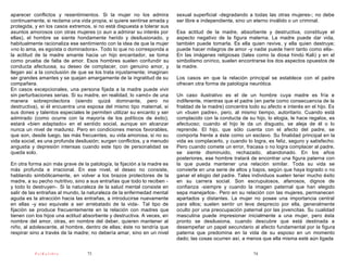 aparecer conflictos y resentimientos. Si la mujer no los admira          sexual superficial -degradando a todas las otras mujeres-; no debe
continuamente, si reclama una vida propia, si quiere sentirse amada y    ser libre e independiente, sino un eterno inválido o un criminal.
protegida, y en los casos extremos, si no está dispuesta a tolerar sus
asuntos amorosos con otras mujeres (o aun a admirar su interés por       Esa actitud de la madre, absorbente y destructiva, constituye el
ellas), el hombre se siente hondamente herido y desilusionado, y         aspecto negativo de la figura materna. La madre puede dar vida,
habitualmente racionaliza ese sentimiento con la idea de que la mujer    también puede tomarla. Es ella quien revive, y ella quien destruye;
«no lo ama, es egoísta o dominadora». Todo lo que no corresponda a       puede hacer milagros de amor -y nadie puede herir tanto como ella-.
la actitud de la madre amante hacia un hijo encantador, se toma          En las imágenes religiosas (tales como la diosa hindú Kali) y en el
como prueba de falta de amor. Esos hombres suelen confundir su           simbolismo onírico, suelen encontrarse los dos aspectos opuestos de
conducta afectuosa, su deseo de complacer, con genuino amor, y           la madre.
llegan así a la conclusión de que se los trata injustamente; imaginan
ser grandes amantes y se quejan amargamente de la ingratitud de su       Los casos en que la relación principal se establece con el padre
compañera.                                                               ofrecen otra forma de patología neurótica.
En casos excepcionales, una persona fijada a la madre puede vivir
sin perturbaciones serias. Si su madre, en realidad, lo «amó» de una     Un caso ilustrativo es el de un hombre cuya madre es fría e
manera sobreprotectora (siendo quizá dominante, pero no                  indiferente, mientras que el padre (en parte como consecuencia de la
destructiva), si él encuentra una esposa del mismo tipo maternal, si     frialdad de la madre) concentra todo su afecto e interés en el hijo. Es
sus dones y talentos especiales le permiten utilizar su encanto y ser    un «buen padre», pero, al mismo tiempo, autoritario. Cuando está
admirado (como ocurre con la mayoría de los políticos de éxito),         complacido con la conducta de su hijo, lo elogia, le hace regalos, es
estará «bien adaptado» en el sentido social, aunque sin alcanzar         afectuoso; cuando el hijo le da un disgusto, se aleja de él o lo
nunca un nivel de madurez. Pero en condiciones menos favorables,         reprende. El hijo, que sólo cuenta con el afecto del padre, se
que son, desde luego, las más frecuentes, su vida amorosa, si no su      comporta frente a éste como un esclavo. Su finalidad principal en la
vida social, es una profunda desilusión; surgen conflictos, y a menudo   vida es complacerlo, y cuando lo logra, es feliz, seguro y satisfecho.
angustia y depresión intensas cuando este tipo de personalidad se        Pero cuando comete un error, fracasa o no logra complacer al padre,
queda solo.                                                              se siente disminuido, rechazado, abandonado. En los años
                                                                         posteriores, ese hombre tratará de encontrar una figura paterna con
En otra forma aún más grave de la patología, la fijación a la madre es   la que pueda mantener una relación similar. Toda su vida se
más profunda e irracional. En ese nivel, el deseo no consiste,           convierte en una serie de altos y bajos, según que haya logrado o no
hablando simbólicamente, en volver a los brazos protectores de la        ganar el elogio del padre. Tales individuos suelen tener mucho éxito
madre, a su pecho nutritivo, sino a sus entrañas que todo lo reciben -   en su carrera social. Son escrupulosos, afanosos, dignos de
y todo lo destruyen-. Si la naturaleza de la salud mental consiste en    confianza -siempre y cuando la imagen paternal que han elegido
salir de las entrañas al mundo, la naturaleza de la enfermedad mental    sepa manejarlos-. Pero en su relación con las mujeres, permanecen
aguda es la atracción hacia las entrañas, a introducirse nuevamente      apartados y distantes. La mujer no posee una importancia central
en ellas -y eso equivale a ser arrebatado de la vida-. Tal tipo de       para ellos; suelen sentir un leve desprecio por ella, generalmente
fijación se produce frecuentemente en la relación con madres que         oculto por una preocupación paternal por las jovencitas. Su cualidad
tienen con los hijos una actitud absorbente y destructiva. A veces, en   masculina puede impresionar inicialmente a una mujer, pero ésta
nombre del amor, otras, en nombre del deber, quieren mantener al         pronto se desilusiona, cuando descubre que está destinada a
niño, al adolescente, al hombre, dentro de ellas; éste no tendría que    desempeñar un papel secundario al afecto fundamental por la figura
respirar sino a través de la madre; no debería amar, sino en un nivel    paterna que predomina en la vida de su esposo en un momento
                                                                         dado; las cosas ocurren así, a menos que ella misma esté aún ligada

          PsiKolibro             73                                                                        74
 