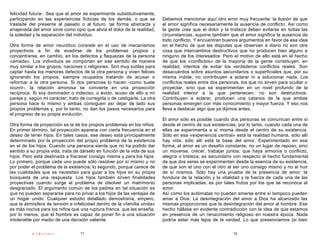 felicidad futura-. Sea que el amor se experimente substitutivamente,
participando en las experiencias ficticias de los demás, o que se           Debemos mencionar aquí otro error muy frecuente: la ilusión de que
traslade del presente al pasado o al futuro, tal forma abstracta y          el amor significa necesariamente la ausencia de conflicto. Así como
enajenada del amor sirve como opio que alivia el dolor de la realidad,      la gente cree que el dolor y la tristeza deben evitarse en todas las
la soledad y la separación del individuo.                                   circunstancias, supone también que el amor significa la ausencia de
                                                                            todo conflicto. Y encuentran buenos argumentos en favor de esa idea
Otra forma de amor neurótico consiste en el uso de mecanismos               en el hecho de que las disputas que observan a diario no son otra
proyectivos a fin de evadirse de los problemas propios y                    cosa que intercambios destructivos que no producen bien alguno a
concentrarse, en cambio, en los defectos y flaquezas de la persona          ninguno de los interesados. Pero el motivo de ello está en el hecho
«amada». Los individuos se comportan en ese sentido de manera               de que los «conflictos» de la mayoría de la gente constituyen, en
muy similar a los grupos, naciones o religiones. Son muy sutiles para       realidad, intentos de evitar los verdaderos conflictos reales. Son
captar hasta los menores defectos de la otra persona y viven felices        desacuerdos sobre asuntos secundarios o superficiales que, por su
ignorando los propios, siempre ocupados tratando de acusar o                misma índole, no contribuyen a aclarar ni a solucionar nada. Los
reformar a la otra persona. Si dos personas lo hacen -como suele            conflictos reales entre dos personas, los que no sirven para ocultar o
ocurrir-, la relación amorosa se convierte en una proyección                proyectar, sino que se experimentan en un nivel profundo de la
recíproca. Si soy dominador o indeciso, o ávido, acuso de ello a mi         realidad interior a la que pertenecen, no son destructivos.
pareja y, según mi carácter, trato de corregirla o de castigarla. La otra   Contribuyen a aclarar, producen una catarsis de la que ambas
persona hace lo mismo y ambas consiguen así dejar de lado sus               personas emergen con más conocimiento y mayor fuerza. Y eso nos
propios problemas y, por lo tanto, no dan los pasos necesarios para         lleva a destacar algo que ya dijimos antes.
el progreso de su propia evolución.
                                                                            El amor sólo es posible cuando dos personas se comunican entre sí
Otra forma de proyección es la de los propios problemas en los niños.       desde el centro de sus existencias, por lo tanto, cuando cada una de
En primer término, tal proyección aparece con cierta frecuencia en el       ellas se experimenta a sí misma desde el centro de su existencia.
deseo de tener hijos. En tales casos, ese deseo está principalmente         Sólo en esa «experiencia central» está la realidad humana, sólo allí
determinado por la proyección del propio problema de la existencia          hay vida, sólo allí está la base del amor. Experimentado en esa
en el de los hijos. Cuando una persona siente que no ha podido dar          forma, el amor es un desafío constante; no un lugar de reposo, sino
sentido a su propia vida, trata de dárselo en función de la vida de sus     un moverse, crecer, trabajar juntos; que haya armonía o conflicto,
hijos. Pero está destinada a fracasar consigo misma y para los hijos.       alegría o tristeza, es secundario con respecto al hecho fundamental
Lo primero, porque cada uno puede sólo resolver por sí mismo y no           de que dos seres se experimentan desde la esencia de su existencia,
por poder el problema de la existencia; lo segundo, porque carece de        de que son el uno con el otro al ser uno consigo mismo y no al huir
las cualidades que se necesitan para guiar a los hijos en su propia         de sí mismos. Sólo hay una prueba de la presencia de amor: la
búsqueda de una respuesta. Los hijos también sirven finalidades             hondura de la relación y la vitalidad y la fuerza de cada una de las
proyectivas cuando surge el problema de disolver un matrimonio              personas implicadas; es por tales frutos por los que se reconoce al
desgraciado. El argumento común de los padres en tal situación es           amor.
que no pueden separarse para no privar a los hijos de las ventajas de       Así como los autómatas no pueden amarse entre sí tampoco pueden
un hogar unido. Cualquier estudio detallado demostraría, empero,            amar a Dios. La desintegración del amor a Dios ha alcanzado las
que la atmósfera de tensión e infelicidad dentro de la «familia unida»      mismas proporciones que la desintegración del amor al hombre. Ese
es más nociva para los niños que una ruptura franca, que les enseña,        hecho hállase en evidente contradicción con la idea de que estamos
por lo menos, que el hombre es capaz de poner fin a una situación           en presencia de un renacimiento religioso en nuestra época. Nada
intolerable por medio de una decisión valiente.                             podría estar más lejos de la verdad. Lo que presenciamos (si bien

           PsiKolibro              77                                                                        78
 