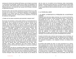 ansiosa por conocer los motivos del fracaso y por corregir sus errores     arte de amar en el sentido de las divisiones antes mencionadas:
-o renunciaría a la actividad-. Puesto que lo último es imposible en el    primero, examinaré la teoría del amor -lo cual abarcará la mayor parte
caso del amor, sólo parece haber una forma adecuada de superar el          del libro-, y luego analizaré la práctica del amor, si bien es muy poco
fracaso del amor, y es examinar las causas de tal fracaso y estudiar       lo que puede decirse sobre la práctica de éste como en cualquier otro
el significado del amor.                                                   campo.

El primer paso a dar es tomar conciencia de que el amor es un arte,
tal como es un arte el vivir. Si deseamos aprender a amar debemos          II. LA TEORÍA DEL AMOR
proceder en la misma forma en que lo haríamos si quisiéramos
aprender cualquier otro arte, música, pintura, carpintería o el arte de    1. EL AMOR, LA RESPUESTA AL PROBLEMA DE LA EXISTENCIA
la medicina o la ingeniería.                                               HUMANA
                                                                           Cualquier teoría del amor debe comenzar con una teoría del hombre,
¿Cuáles son los pasos necesarios para aprender cualquier arte?             de la existencia humana. Si bien encontramos amor, o más bien, el
                                                                           equivalente del amor, en los animales, sus afectos constituyen
El proceso de aprender un arte puede dividirse convenientemente en         fundamentalmente una parte de su equipo instintivo, del que sólo
dos partes: una, el dominio de la teoría; la otra, el dominio de la        algunos restos operan en el hombre. Lo esencial en la existencia del
práctica. Si quiero aprender el arte de la medicina, primero debo          hombre es el hecho de que ha emergido del reino animal, de la
conocer los hechos relativos al cuerpo humano y a las diversas             adaptación instintiva, de que ha trascendido la naturaleza -si bien
enfermedades. Una vez adquirido todo ese conocimiento teórico, aún         jamás la abandona y siempre forma parte de ella- y, sin embargo, una
no soy en modo alguno competente en el arte de la medicina. Sólo           vez que se ha arrancado de la naturaleza, ya no puede retornar a
llegaré a dominarlo después de mucha práctica, hasta que                   ella, una vez arrojado del paraíso -un estado de unidad original con la
eventualmente los resultados de mi conocimiento teórico y los de mi        naturaleza- querubines con espadas flameantes le impiden el paso si
práctica se fundan en uno, mi intuición, que es la esencia del dominio     trata de regresar. El hombre sólo puede ir hacia adelante
de cualquier arte. Pero aparte del aprendizaje de la teoría y la           desarrollando su razón, encontrando una nueva armonía humana en
práctica, un tercer factor es necesario para llegar a dominar cualquier    reemplazo de la prehumana que está irremediablemente perdida.
arte -el dominio de ese arte debe ser un asunto de fundamental im-
portancia; nada en el mundo debe ser más importante que el arte.           Cuando el hombre nace, tanto la raza humana como el individuo, se
Esto es válido para la música, la medicina, la carpintería y el amor-. Y   ve arrojado de una situación definida, tan definida como los instintos,
quizá radique ahí el motivo de que la gente de nuestra cultura, a          hacia una situación indefinida, incierta, abierta. Sólo existe certeza
pesar de sus evidentes fracasos, sólo en tan contadas ocasiones            con respecto al pasado, y con respecto al futuro, la certeza de la
trata de aprender ese arte. No obstante el profundo anhelo de amor,        muerte.
casi todo lo demás tiene más importancia que el amor: éxito,
prestigio, dinero, poder; dedicamos casi toda nuestra energía a            El hombre está dotado de razón, es vida consciente de sí misma;
descubrir la forma de alcanzar esos objetivos y muy poca a aprender        tiene conciencia de sí mismo, de sus semejantes, de su pasado y de
el arte del amor.                                                          las posibilidades de su futuro. Esa conciencia de sí mismo como una
¿Sucede acaso que sólo se consideran dignas de ser aprendidas las          entidad separada, la conciencia de su breve lapso de vida, del hecho
cosas que pueden proporcionarnos dinero o prestigio, y que el amor,        de que nace sin que intervenga su voluntad y ha de morir contra su
que «sólo» beneficia al alma, pero que no proporciona ventajas en el       voluntad, de que morirá antes que los que ama, o éstos antes que él,
sentido moderno, sea un lujo por el cual no tenemos derecho a gastar       la conciencia de su soledad y su «separatidad» *, de su desvalidez
muchas energías? Sea como fuere, este estudio ha de referirse al           frente a las fuerzas de la naturaleza y de la sociedad, todo ello hace

           PsiKolibro              7                                                                         8
 