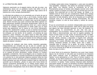 IV. LA PRÁCTICA DEL AMOR                                                   no trabaja, quiere estar ocioso, haraganear, o, para usar una palabra
                                                                           más agradable, «relajarse». Ese deseo de ociosidad constituye, en
Habiendo examinado ya el aspecto teórico del arte de amar, nos             gran parte, una reacción contra la rutinización de la vida.
enfrentamos ahora con un problema mucho más difícil, el de la              Precisamente porque el hombre está obligado durante ocho horas
práctica del arte de amar. ¿Puede aprenderse algo acerca de la             diarias a gastar su energía con fines ajenos, en formas que no le son
práctica de un arte, excepto practicándolo?                                propias, sino prescritas por el ritmo del trabajo, se rebela, y su
                                                                           rebeldía toma la forma de una complacencia infantil para consigo
La dificultad del problema se ve aumentada por el hecho de que la          mismo. Además, en la batalla contra el autoritarismo, ha llegado a
mayoría de la gente de hoy en día, y, por lo tanto, muchos de los          desconfiar de toda disciplina, tanto de la impuesta por la autoridad
lectores de este libro, esperan recibir recetas del tipo «cómo debe        irracional como de la disciplina racional autoimpuesta. Sin esa
usted hacerlo», y eso significa, en nuestro caso, que se les enseñe a      disciplina, empero, la vida se torna caótica y carece de concen-
amar. Mucho me temo que quien comience este último capítulo con            tración.
tales esperanzas resultará sumamente decepcionado. Amar es una
experiencia personal que sólo podemos tener por y para nosotros            El que la concentración es condición indispensable para el dominio
mismos; en realidad, prácticamente no existe nadie que no haya             de un arte no necesita demostración. Harto bien lo sabe todo aquel
tenido esa experiencia, por lo menos en una forma rudimentaria,            que alguna vez haya intentado aprender un arte. No obstante, en
cuando niño, adolescente o adulto. Lo que un examen de la práctica         nuestra cultura, la concentración es aún más rara que la
del amor puede hacer es considerar las premisas del arte de amar,          autodisciplina. Por el contrario, nuestra cultura lleva a una forma de
los enfoques, por así decirlo, de la cuestión, y la práctica de esas       vida difusa y desconcentrada, que casi no registra paralelos. Se
premisas y esos enfoques. Los pasos hacia la meta sólo puede               hacen muchas cosas a la vez: se lee, se escucha la radio, se habla,
darlos uno mismo, y el examen concluye antes de que se dé el paso          se fuma, se come, se bebe. Somos consumidores con la boca
decisivo. Sin embargo, creo que el examen de los enfoques puede            siempre abierta, ansiosos y dispuestos a tragarlo todo: películas,
resultar útil para el dominio del arte -por lo menos para quienes han      bebidas, conocimiento. Esa falta de concentración se manifiesta
dejado de esperar «recetas»-.                                              claramente en nuestra dificultad para estar a solas con nosotros
                                                                           mismos. Quedarse sentado, sin hablar, fumar, leer o beber, es
La práctica de cualquier arte tiene ciertos requisitos generales,          imposible para la mayoría de la gente. Se ponen nerviosos e
independientes por completo de que el arte en cuestión sea la              inquietos y deben hacer algo con la boca o con las manos. (Fumar es
carpintería, la medicina o el arte de amar. En primer lugar, la práctica   uno de los síntomas de la falta de concentración: ocupa la mano, la
de un arte requiere disciplina. Nunca haré nada bien si no lo hago de      boca, los ojos y la nariz.)
una manera disciplinada; cualquier cosa que haga sólo porque estoy
en el «estado de ánimo apropiado», puede constituir un «hobby»             Un tercer factor es la paciencia. Repetimos que quien haya tratado
agradable o entretenido, mas nunca llegaré a ser un maestro en ese         alguna vez de dominar un arte sabe que la paciencia es necesaria
arte. Pero el problema no consiste únicamente en la disciplina relativa    para lograr cualquier cosa. Si aspiramos a obtener resultados
a la práctica de un arte particular (digamos practicar todos los días      rápidos, nunca aprendemos un arte. Para el hombre moderno, sin
durante cierto número de horas), sino en la disciplina en toda la vida.    embargo, es tan difícil practicar la paciencia como la disciplina y la
Podía pensarse que para el hombre moderno nada es más fácil de             concentración. Todo nuestro sistema industrial alienta precisamente
aprender que la disciplina. ¿Acaso no pasa ocho horas diarias de           lo contrario: la rapidez. Todas nuestras máquinas están diseñadas
manera sumamente disciplinada en un trabajo donde impera una               para lograr rapidez: el coche y el aeroplano nos llevan rápidamente a
estricta rutina? Lo cierto, en cambio, es que el hombre moderno es         destino -y cuanto más rápido mejor-. La máquina que puede producir
excesivamente indisciplinado fuera de la esfera del trabajo. Cuando        la misma cantidad en la mitad del tiempo es muy superior a la más

           PsiKolibro             81                                                                         82
 