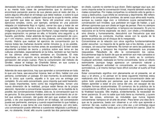 demasiado tiempo, y así en adelante. Observará asimismo que llegan          en clisés, cuando no sienten lo que dicen. Debo agregar aquí que, así
a su mente toda clase de pensamientos que lo dominan. Se                    como importa evitar la conversación trivial, importa también evitar las
encontrará pensando acerca de sus planes para el resto del día, o           malas compañías. Por malas compañías no entiendo sólo la gente vi-
sobre alguna dificultad en el trabajo que debe realizar, o sobre lo que     ciosa y destructiva, cuya órbita es venenosa y deprimente. Me refiero
hará esa noche, o sobre cualquier cosa que le ocupe la mente, antes         también a la compañía de zombies, de seres cuya alma está muerta,
que permitir que ésta se vacíe. Sería útil practicar unos pocos             aunque su cuerpo siga vivo; a individuos cuyos pensamientos y
ejercicios simples, como, por ejemplo, sentarse en una posición             conversación son triviales; que parlotean en lugar de hablar, y que
relajada (ni totalmente flojo ni rígido), cerrar los ojos y tratar de ver   afirman opiniones que son clisés en lugar de pensar. Pero no siempre
una pantalla blanca frente a los ojos, tratando de alejar todas las         es posible evitar tales compañías, ni tampoco es necesario. Si uno no
imágenes y los pensamientos que interfieran; luego intentar seguir la       reacciona en la forma esperada -es decir, con clisés y trivialidades-
propia respiración; no pensar en ella, ni forzarla, sino seguirla -y, al    sino directa y humanamente, descubrirá con frecuencia que esa
hacerlo, percibirla-; tratar además de lograr una sensación de «yo»;        gente modifica su conducta, muchas veces con la ayuda de la
yo = «mí mismo», como centro de mis poderes, como creador de mi             sorpresa producida por el choque de lo inesperado.
mundo. Habría que realizar tal ejercicio de concentración por lo            Concentrarse en la relación con otros significa fundamentalmente
menos todas las mañanas durante veinte minutos (y, si es posible,           poder escuchar. La mayoría de la gente oye a los demás, y aun da
más tiempo) y todas las noches antes de acostarse2.( Si bien existe         consejos, sin escuchar realmente. No toman en serio las palabras de
abundante cantidad de teoría y práctica sobre ese tema en las               la otra persona, y tampoco les importan demasiado sus propias
culturas orientales, especialmente en la India, también se han hecho        respuestas. Resultado de ello: la conversación los cansa.
en los últimos años intentos similares en Occidente. El más                 Encuéntranse bajo la ilusión de que se sentirían aún más cansados si
importante, en mi opinión, es la escuela de Gindler, cuyo fin es la         escucharan con concentración. Pero lo cierto es lo contrario.
percepción del propio cuerpo. Para la comprensión del método de             Cualquier actividad, realizada en forma concentrada, tiene un efecto
Gindler, véase el trabajo de Charlotte Selver, en sus cursos y              estimulante (aunque luego aparezca un cansancio natural y
conferencias en la New School de Nueva York.)                               benéfico); cualquier actividad no concentrada, en cambio, causa
                                                                            somnolencia, y al mismo tiempo hace difícil conciliar el sueño al final
Además de esos ejercicios, hay que aprender a concentrarse en todo          del día.
lo que uno hace, sea escuchar música, leer un libro, hablar con una         Estar concentrado significa vivir plenamente en el presente, en el
persona, contemplar un paisaje. En ese momento, la actividad debe           aquí y el ahora, y no pensar en la tarea siguiente mientras estoy
ser lo único que cuenta, aquello a lo que uno se entrega por                realizando otra. Es innecesario decir que la concentración debe ser
completo. Si uno está concentrado, poco importa qué está haciendo;          sobre todo practicada por personas que se aman mutuamente.
las cosas importantes, tanto como las insignificantes, toman una            Deben aprender a estar el uno cerca del otro, sin escapar de las
nueva dimensión de la realidad, porque están llenas de la propia            múltiples formas acostumbradas. El comienzo de la práctica de la
atención. Aprender a concentrarse requiere evitar, en la medida de lo       concentración es difícil; se tiene la impresión de que jamás se logrará
posible, las conversaciones triviales, esto es, la conversación que no      la finalidad buscada. Ello implica, evidentemente, la necesidad de
es genuina. Si dos personas hablan acerca del crecimiento de un ár-         tener paciencia. Si uno no sabe que todo tiene su momento, y quiere
bol que ambas conocen, del gusto del pan que acaban de comer                forzar las cosas, entonces es indudable que nunca logrará
juntas, o de una experiencia común en el trabajo, tal conversación          concentrarse -tampoco en el arte de amar-. Para tener una idea de lo
puede ser pertinente, siempre y cuando experimenten lo que hablan y         que es la paciencia, basta con observar a un niño que aprende a
no se refieran a ese tema de una manera abstracta; por otro lado,           caminar. Se cae, vuelve a caer, una y otra vez, y sin embargo sigue
una conversación puede referirse a cuestiones religiosas o políticas y      ensayando, mejorando, hasta que un día camina sin caerse. ¡Qué no
ser, no obstante, trivial; ello ocurre cuando las dos personas hablan

           PsiKolibro              85                                                                         86
 