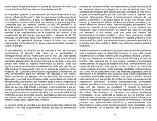 podría lograr la persona adulta si tuviera la paciencia del niño y su      corporal es relativamente fácil de experimentar, porque la mayoría de
concentración en los fines que son importantes para él!                    las personas tienen una imagen de lo que es sentirse bien. Una
                                                                           sensibilidad semejante para con los procesos mentales es más difícil,
Es imposible aprender a concentrarse sin hacerse sensible a uno            porque muchísima gente no ha conocido nunca a alguien que
mismo. ¿Qué significa eso? ¿Que hay que pensar continuamente en            funcione óptimamente. Toman el funcionamiento psíquico de sus
uno mismo, «analizarse», o qué? Si habláramos de ser sensible a            padres y parientes, o del grupo social en el que han nacido, como
una máquina, no habría dificultad para explicar lo que eso significa.      norma, y, mientras no difieren de ésta, se sienten normales y no
Cualquiera que, por ejemplo, maneja un auto, es sensible a él.             tienen interés en observar nada. Hay mucha gente, por ejemplo, que
Advierte hasta un pequeño ruido inusual, o un insignificante cambio        jamás ha conocido a una persona amante, o a una persona con
de la aceleración del motor. De la misma forma, el conductor es            integridad, valor o concentración. Es notorio que, para ser sensible
sensible a las irregularidades en la superficie del camino, a los          con respecto a uno mismo, hay que tener una imagen del
movimientos de los coches que van detrás y delante de él. Sin              funcionamiento humano completo y sano. Pero, ¿cómo es posible
embargo, no piensa en todos esos factores; su mente se encuentra           adquirir experiencia si no se la ha tenido en la propia infancia o en la
en estado de serenidad vigilante, abierta a todos los cambios              vida adulta? Por cierto que no existe ninguna respuesta sencilla a tal
relacionados con la situación en la que está concentrado: manejar el       pregunta; pero ésta señala un factor muy crítico de nuestro sistema
coche sin peligro.                                                         educativo.

Si consideramos la situación de ser sensible a otro ser humano,            Si bien impartimos conocimiento, estamos descuidando la enseñanza
encontramos el ejemplo más obvio en la sensibilidad y                      más importante para el desarrollo humano: la que sólo puede
correspondencia de una madre para con su hijo. Ella nota ciertos           impartirse por la simple presencia de una persona madura y amante.
cambios corporales, exigencias y angustias, antes de que el niño los       En épocas anteriores de nuestra cultura, o en la China y la India, el
manifieste abiertamente. Se despierta porque su hijo llora, si bien otro   hombre más valorado era el que poseía cualidades espirituales
sonido más fuerte no hubiera interrumpido su sueño. Todo eso               sobresalientes. Ni siquiera el maestro era única, o primariamente, una
significa que es sensible a las manifestaciones de la vida del niño; no    fuente de información, sino que su función consistía en transmitir
está ansiosa ni preocupada, sino en un estado de equilibrio alerta,        ciertas actitudes humanas. En la sociedad capitalista contemporánea
receptivo de cualquier comunicación significativa proveniente del          -así como en el comunismo ruso- los hombres propuestos para la
niño. Similarmente, cabe ser sensible con respecto a uno mismo.            admiración y la emulación son cualquier cosa menos arquetipos de
Tener conciencia, por ejemplo, de una sensación de cansancio o             cualidades espirituales significativas. Los que el público admira
depresión, y en lugar de entregarse a ella y aumentarla por medio de       esencialmente son los que dan al hombre corriente una sensación de
pensamientos deprimentes que siempre están a mano, preguntarse             satisfacción substitutiva. Estrellas cinematográficas, animadores
«¿qué ocurre?» «¿Por qué estoy deprimido?» Lo mismo sucede al              radiales, periodistas, importantes figuras del comercio o el gobierno,
observar que uno está irritado o enojado, o con tendencia a los en-        tales son los modelos de emulación. A menudo su principal
sueños u otras actividades escapistas. En cada uno de esos casos, lo       calificación para esa función es que han logrado aparecer en letras
que importa es tener conciencia de ellos y no racionalizarlos en las       de molde. Sin embargo, la situación no parece totalmente
mil formas en que es factible hacerlo; además estar atentos a nuestra      irremediable. Si se contempla el hecho de que un hombre como
voz interior, que nos dice -por lo general inmediatamente- por qué         Albert Schweitzer se haya hecho famoso en los Estados Unidos, si se
estamos angustiados, deprimidos, irritados.                                tienen en cuenta las múltiples posibilidades de familiarizar a nuestra
                                                                           juventud con personalidades históricas y contemporáneas que
La persona media es sensible a sus procesos corporales; advierte los       demuestran lo que los seres humanos pueden lograr como tales, y no
cambios y los más insignificantes dolores; ese tipo de sensibilidad        como anfitriones (en el sentido más amplio de la palabra), si se

           PsiKolibro             87                                                                         88
 