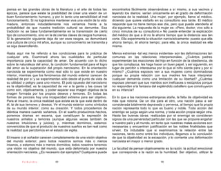 piensa en las grandes obras de la literatura y el arte de todas las     encontrarlos fácilmente observándose a sí mismo, a sus vecinos y
épocas, parece que existe la posibilidad de crear una visión de un      leyendo los diarios; varían únicamente en el grado de deformación
buen funcionamiento humano, y por lo tanto una sensibilidad al mal      narcisista de la realidad. Una mujer, por ejemplo, llama al médico,
funcionamiento. Si no lográramos mantener viva una visión de la vida    diciendo que quiere visitarlo en su consultorio esa tarde. El médico
madura, entonces indudablemente nos veríamos frente a la                responde que no tiene tiempo ese día, pero que puede atenderla al
probabilidad de que nuestra tradición cultural se derrumbe. Esa         día siguiente. La respuesta de la mujer es: «Pero, doctor, vivo sólo a
tradición no se basa fundamentalmente en la transmisión de cierto       cinco minutos de su consultorio.» No puede entender la explicación
tipo de conocimiento, sino en la de ciertas clases de rasgos humanos.   del médico de que a él no le ahorra tiempo que la distancia sea tan
Si la generación siguiente deja de ver esos rasgos, se derrumbará       corta. Ella experimenta la situación narcisísticamente: puesto que ella
una cultura de cinco mil años, aunque su conocimiento se transmita y    ahorra tiempo, él ahorra tiempo; para ella, la única realidad es ella
se siga desarrollando.                                                  misma.

Hasta aquí me he referido a las condiciones para la práctica de         Menos extremas -tal vez menos evidentes- son las deformaciones tan
cualquier arte. Examinaré ahora las cualidades de particular            comunes en las relaciones interpersonales. ¿Cuántos padres
importancia para la capacidad de amar. De acuerdo con lo dicho          experimentan las reacciones del hijo en función de la obediencia, de
sobre la naturaleza del amor, la condición fundamental para el logro    que los complazca, les haga hacer un buen papel, y así siguiendo, en
del amor es la superación del propio narcisismo. En la orientación      lugar de percibir o interesarse por lo que el niño siente para y por sí
narcisista se experimenta como real sólo lo que existe en nuestro       mismo? ¿Cuántos esposos ven a sus mujeres como dominadoras
interior, mientras que los fenómenos del mundo exterior carecen de      porque su propia relación con sus madres les hace interpretar
realidad de por sí y se experimentan sólo desde el punto de vista de    cualquier demanda como una limitación de su libertad? ¿Cuántas
su utilidad o peligro para uno mismo. El polo opuesto del narcisismo    esposas piensan que sus maridos son ineficaces o estúpidos porque
es la objetividad; es la capacidad de ver a la gente y las cosas tal    no responden a la fantasía del espléndido caballero que construyeron
como son, objetivamente, y poder separar esa imagen objetiva de la      en su infancia?
imagen formada por los propios deseos y temores. En todas las
formas de psicosis hay una incapacidad extrema para ser objetivo.       En lo que a las naciones extranjeras atañe, la falta de objetividad es
Para el insano, la única realidad que existe es la que está dentro de   más que notoria. De un día para el otro, una nación pasa a ser
él, la de sus temores y deseos. Ve el mundo exterior como símbolos      considerada totalmente depravada y perversa, al tiempo que la propia
de su mundo interior, como su creación. Y todos procedemos de           nación representa todo lo que es bueno y noble. Toda acción del
idéntica manera cuando soñamos. En el sueño producimos hechos,          enemigo se juzga según una norma, y toda acción propia según otra.
ponemos dramas en escena, que constituyen la expresión de               Hasta las buenas obras. realizadas por el enemigo se consideran
nuestros anhelos y temores (aunque algunas veces también de             signos de una perversidad particular con las que se propone engañar
nuestras intuiciones y juicios), y, mientras dormimos, estamos          a nuestro país y al mundo, en tanto que nuestras malas acciones son
convencidos de que el producto de nuestros sueños es tan real como      necesarias y encuentran justificación en las nobles finalidades que
la realidad que percibimos en el estado de vigilia.                     sirven. Es indudable que si examinamos la relación entre las
                                                                        naciones, tanto como entre los individuos, llegamos a la conclusión
El insano o el soñador carecen completamente de una visión objetiva     de que la objetividad es la excepción, y lo corriente una deformación
del mundo exterior; pero todos nosotros somos más o menos               narcisista en mayor o menor grado.
insanos, o estamos más o menos dormidos; todos nosotros tenemos
una visión no objetiva del mundo, que está deformada por nuestra        La facultad de pensar objetivamente es la razón; la actitud emocional
orientación narcisista. ¿Es necesario dar ejemplos? Cualquiera puede    que corresponde a la razón es la humildad. Ser objetivo, utilizar la

          PsiKolibro             89                                                                       90
 