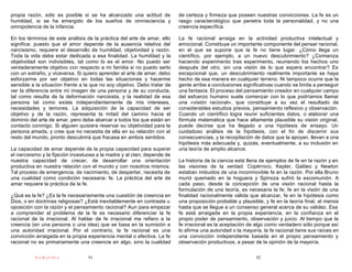 propia razón, sólo es posible si se ha alcanzado una actitud de           de certeza y firmeza que poseen nuestras convicciones. La fe es un
humildad, si se ha emergido de los sueños de omnisciencia y               rasgo caracterológico que penetra toda la personalidad, y no una
omnipotencia de la infancia.                                              creencia específica.

En los términos de este análisis de la práctica del arte de amar, ello    La fe racional arraiga en la actividad productiva intelectual y
significa: puesto que el amor depende de la ausencia relativa del         emocional. Constituye un importante componente del pensar racional,
narcisismo, requiere el desarrollo de humildad, objetividad y razón.      en el que se supone que la fe no tiene lugar. ¿Cómo llega un
Toda la vida debe estar dedicada a esa finalidad. La humildad y la        científico, por ejemplo, a un nuevo descubrimiento? ¿Comienza
objetividad son indivisibles, tal como lo es el amor. No puedo ser        haciendo experimento tras experimento, reuniendo los hechos uno
verdaderamente objetivo con respecto a mi familia si no puedo serlo       después del otro, sin una visión de lo que espera encontrar? Es
con un extraño, y viceversa. Si quiero aprender el arte de amar, debo     excepcional que, un descubrimiento realmente importante se haya
esforzarme por ser objetivo en todas las situaciones y hacerme            hecho de esa manera en cualquier terreno. Ni tampoco ocurre que la
sensible a la situación frente a la que no soy objetivo. Debo tratar de   gente arribe a conclusiones significativas cuando se limita a perseguir
ver la diferencia entre mi imagen de una persona y de su conducta,        una fantasía. El proceso del pensamiento creador en cualquier campo
tal como resulta de la deformación narcisista, y la realidad de esa       del esfuerzo humano suele comenzar con lo que podríamos llamar
persona tal como existe independientemente de mis intereses,              una «visión racional», que constituye a su vez el resultado de
necesidades y temores. La adquisición de la capacidad de ser              considerables estudios previos, pensamiento reflexivo y observación.
objetivo y de la razón, representa la mitad del camino hacia el           Cuando un científico logra reunir suficientes datos, o elaborar una
dominio del arte de amar, pero debe abarcar a todos los que están en      fórmula matemática que hace altamente plausible su visión original,
contacto conmigo. Si alguien quisiera reservar su objetividad para la     puede decirse que ha llegado a una hipótesis de ensayo. Un
persona amada, y cree que no necesita de ella en su relación con el       cuidadoso análisis de la hipótesis, con el fin de discernir sus
resto del mundo, pronto descubrirá que fracasa en ambos sentidos.         consecuencias, y la recopilación de datos que la apoyan, llevan a una
                                                                          hipótesis más adecuada y, quizás, eventualmente, a su inclusión en
La capacidad de amar depende de la propia capacidad para superar          una teoría de amplio alcance.
el narcisismo y la fijación incestuosa a la madre y al clan; depende de
nuestra capacidad de crecer, de desarrollar una orientación               La historia de la ciencia está llena de ejemplos de fe en la razón y en
productiva en nuestra relación con el mundo y con nosotros mismos.        las visiones de la verdad. Copérnico, Kepler, Galileo y Newton
Tal proceso de emergencia, de nacimiento, de despertar, necesita de       estaban imbuidos de una inconmovible fe en la razón. Por ella Bruno
una cualidad como condición necesaria: fe. La práctica del arte de        murió quemado en la hoguera y Spinoza sufrió la excomunión. A
amar requiere la práctica de la fe.                                       cada paso, desde la concepción de una visión racional hasta la
                                                                          formulación de una teoría, es necesaria la fe; fe en la visión de una
¿Qué es la fe? ¿Es la fe necesariamente una cuestión de creencia en       finalidad racionalmente válida que alcanzar, fe en la hipótesis como
Dios, o en doctrinas religiosas? ¿Está inevitablemente en contraste u     una proposición probable y plausible, y fe en la teoría final, al menos
oposición con la razón y el pensamiento racional? Aun para empezar        hasta que se llegue a un consenso general acerca de su validez. Esa
a comprender el problema de la fe es necesario diferenciar la fe          fe está arraigada en la propia experiencia, en la confianza en el
racional de la irracional. Al hablar de fe irracional me refiero a la     propio poder de pensamiento, observación y juicio. Al tiempo que la
creencia (en una persona o una idea) que se basa en la sumisión a         fe irracional es la aceptación de algo como verdadero sólo porque así
una autoridad irracional. Por el contrario, la fe racional es una         lo afirma una autoridad o la mayoría, la fe racional tiene sus raíces en
convicción arraigada en la propia experiencia mental o afectiva. La fe    una convicción independiente basada en el propio pensamiento y
racional no es primariamente una creencia en algo, sino la cualidad       observación productivos, a pesar de la opinión de la mayoría.

          PsiKolibro              91                                                                        92
 