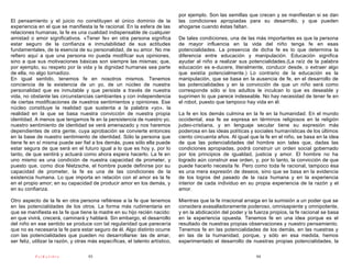 por ejemplo. Son las semillas que crecen y se manifiestan si se dan
El pensamiento y el juicio no constituyen el único dominio de la               las condiciones apropiadas para su desarrollo, y que pueden
experiencia en el que se manifiesta la fe racional. En la esfera de las        ahogarse cuando éstas faltan.
relaciones humanas, la fe es una cualidad indispensable de cualquier
amistad o amor significativos. «Tener fe» en otra persona significa            De tales condiciones, una de las más importantes es que la persona
estar seguro de la confianza e inmutabilidad de sus actitudes                  de mayor influencia en la vida del niño tenga fe en esas
fundamentales, de la esencia de su personalidad, de su amor. No me             potencialidades. La presencia de dicha fe es lo que determina la
refiero aquí a que una persona no pueda modificar sus opiniones,               diferencia entre educación y manipulación. Educación significa
sino a que sus motivaciones básicas son siempre las mismas; que,               ayudar al niño a realizar sus potencialidades.(La raíz de la palabra
por ejemplo, su respeto por la vida y la dignidad humanas sea parte            educación es e-ducere, literalmente, conducir desde, o extraer algo
de ella, no algo tornadizo.                                                    que existía potencialmente.) Lo contrario de la educación es la
En igual sentido, tenemos fe en nosotros mismos. Tenemos                       manipulación, que se basa en la ausencia de fe, en el desarrollo de
conciencia de la existencia de un yo, de un núcleo de nuestra                  las potencialidades y en la convicción de que un niño será como
personalidad que es inmutable y que persiste a través de nuestra               corresponde sólo si los adultos le inculcan lo que es deseable y
vida, no obstante las circunstancias cambiantes y con independencia            suprimen lo que parece indeseable. No hay necesidad de tener fe en
de ciertas modificaciones de nuestros sentimientos y opiniones. Ese            el robot, puesto que tampoco hay vida en él.
núcleo constituye la realidad que sustenta a la palabra «yo», la
realidad en la que se basa nuestra convicción de nuestra propia                La fe en los demás culmina en la fe en la humanidad. En el mundo
identidad. A menos que tengamos fe en la persistencia de nuestro yo,           occidental, esa fe se expresa en términos religiosos en la religión
nuestro sentimiento de identidad se verá amenazado y nos haremos               judeo-cristiana, y en lenguaje secular tiene su expresión más
dependientes de otra gente, cuya aprobación se convierte entonces              poderosa en las ideas políticas y sociales humanísticas de los últimos
en la base de nuestro sentimiento de identidad. Sólo la persona que            ciento cincuenta años. Al igual que la fe en el niño, se basa en la idea
tiene fe en sí misma puede ser fiel a los demás, pues sólo ella puede          de que las potencialidades del hombre son tales que, dadas las
estar segura de que será en el futuro igual a lo que es hoy y, por lo          condiciones apropiadas, podrá construir un orden social gobernado
tanto, de que sentirá y actuará como ahora espera hacerlo. La fe en            por los principios de igualdad, justicia y amor. El hombre no ha
uno mismo es una condición de nuestra capacidad de prometer, y                 logrado aún construir ese orden, y, por lo tanto, la convicción de que
puesto que, como dice Nietzsche, el hombre puede definirse por su              puede hacerlo necesita fe. Pero como toda fe racional, tampoco ésa
capacidad de prometer, la fe es una de las condiciones de la                   es una mera expresión de deseos, sino que se basa en la evidencia
existencia humana. Lo que importa en relación con el amor es la fe             de los logros del pasado de la raza humana y en la experiencia
en el propio amor; en su capacidad de producir amor en los demás, y            interior de cada individuo en su propia experiencia de la razón y el
en su confianza.                                                               amor.

Otro aspecto de la fe en otra persona refiérese a la fe que tenemos            Mientras que la fe irracional arraiga en la sumisión a un poder que se
en las potencialidades de los otros. La forma más rudimentaria en              considera avasalladoramente poderoso, omnisapiente y omnipotente,
que se manifiesta es la fe que tiene la madre en su hijo recién nacido:        y en la abdicación del poder y la fuerza propios, la fe racional se basa
en que vivirá, crecerá, caminará y hablará. Sin embargo, el desarrollo         en la experiencia opuesta. Tenemos fe en una idea porque es el
del niño en ese sentido se produce con tal regularidad que parecería           resultado de nuestras propias observaciones y nuestro pensamiento.
que no es necesaria la fe para estar seguro de él. Algo distinto ocurre        Tenemos fe en las potencialidades de los demás, en las nuestras y
con las potencialidades que pueden no desarrollarse: las de amar,              en las de la humanidad, porque, y sólo en esa medida, hemos
ser feliz, utilizar la razón, y otras más específicas, el talento artístico,   experimentado el desarrollo de nuestras propias potencialidades, la

           PsiKolibro               93                                                                           94
 