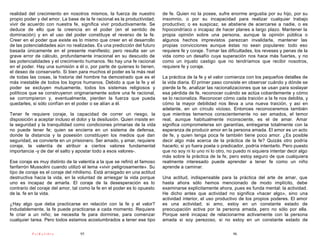 realidad del crecimiento en nosotros mismos, la fuerza de nuestro          de fe. Quien no la posee, sufre enorme angustia por su hijo, por su
propio poder y del amor. La base de la fe racional es la productividad;    insomnio, o por su incapacidad para realizar cualquier trabajo
vivir de acuerdo con nuestra fe, significa vivir productivamente. Se       productivo; o es suspicaz, se abstiene de acercarse a nadie, o es
deduce de ello que la creencia en el poder (en el sentido de               hipocondríaco o incapaz de hacer planes a largo plazo. Mantener la
dominación) y en el uso del poder constituye el reverso de la fe.          propia opinión sobre una persona, aunque la opinión pública o
Creer en el poder que existe es lo mismo que creer en el desarrollo        algunos hechos imprevistos parezcan invalidarla, mantener las
de las potencialidades aún no realizadas. Es una predicción del futuro     propias convicciones aunque éstas no sean populares: todo eso
basada únicamente en el presente manifiesto; pero resulta ser un           requiere fe y coraje. Tomar las dificultades, los reveses y penas de la
grave error de cálculo, profundamente irracional en su descuido de         vida como un desafío cuya superación nos hace más fuertes, y no
las potencialidades y el crecimiento humanos. No hay una fe racional       como un injusto castigo que no tendríamos que recibir nosotros,
en el poder. Hay una sumisión a él o, por parte de quienes lo tienen,      requiere fe y coraje.
el deseo de conservarlo. Si bien para muchos el poder es la más real
de todas las cosas, la historia del hombre ha demostrado que es el         La práctica de la fe y el valor comienza con los pequeños detalles de
más inestable de todos los logros humanos. Debido a que la fe y el         la vida diaria. El primer paso consiste en observar cuándo y dónde se
poder se excluyen mutuamente, todos los sistemas religiosos y              pierde la fe, analizar las racionalizaciones que se usan para soslayar
políticos que se construyeron originariamente sobre una fe racional,       esa pérdida de fe, reconocer cuándo se actúa cobardemente y cómo
se corrompieron y, eventualmente, pierden la fuerza que pueda              se lo racionaliza. Reconocer cómo cada traición a la fe nos debilita, y
quedarles, si sólo confían en el poder o se alían a él.                    cómo la mayor debilidad nos lleva a una nueva traición, y así en
                                                                           adelante, en un círculo vicioso. Entonces reconoceremos también
Tener fe requiere coraje, la capacidad de correr un riesgo, la             que mientras tememos conscientemente no ser amados, el temor
disposición a aceptar incluso el dolor y la desilusión. Quien insiste en   real, aunque habitualmente inconsciente, es el de amar. Amar
la seguridad y la tranquilidad como condiciones primarias de la vida       significa comprometerse sin garantías, entregarse totalmente con la
no puede tener fe; quien se encierra en un sistema de defensa,             esperanza de producir amor en la persona amada. El amor es un acto
donde la distancia y la posesión constituyen los medios que dan            de fe, y quien tenga poca fe también tiene poco amor. ¿Es posible
seguridad, se convierte en un prisionero. Ser amado, y amar, requiere      decir algo más acerca de la práctica de la fe? Quizás otro podría
coraje, la valentía de atribuir a ciertos valores fundamental              hacerlo; si yo fuera poeta o predicador, podría intentarlo. Pero puesto
importancia -y de dar el salto y apostar todo a esos valores-.             que no soy ni lo uno ni lo otro, no puedo ni siquiera intentar decir algo
                                                                           más sobre la práctica de la fe, pero estoy seguro de que cualquiera
Ese coraje es muy distinto de la valentía a la que se refirió el famoso    realmente interesado puede aprender a tener fe como un niño
fanfarrón Mussolini cuando utilizó el lema «vivir peligrosamente». Su      aprende a caminar.
tipo de coraje es el coraje del nihilismo. Está arraigado en una actitud
destructiva hacia la vida, en la voluntad de arriesgar la vida porque      Una actitud, indispensable para la práctica del arte de amar, que
uno es incapaz de amarla. El coraje de la desesperación es lo              hasta ahora sólo hemos mencionado de modo implícito, debe
contrario del coraje del amor, tal como la fe en el poder es lo opuesto    examinarse explícitamente ahora, pues es funda mental: la actividad.
de la. fe en la vida.                                                      He dicho antes que actividad no significa «hacer algo», sino una
                                                                           actividad interior, el uso productivo de los propios poderes. El amor
¿Hay algo que deba practicarse en relación con la fe y el valor?           es una actividad; si amo, estoy en un constante estado de
Indudablemente, la fe puede practicarse a cada momento. Requiere           preocupación activa por la persona amada, pero no sólo por ella.
fe criar a un niño; se necesita fe para dormirse, para comenzar            Porque seré incapaz de relacionarme activamente con la persona
cualquier tarea. Pero todos estamos acostumbrados a tener ese tipo         amada si soy perezoso, si no estoy en un constante estado de

           PsiKolibro             95                                                                          96
 