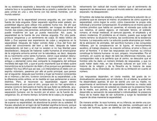 de su existencia separada y desunida una insoportable prisión. Se           retraimiento tan radical del mundo exterior que el sentimiento de
volvería loco si no pudiera liberarse de su prisión y extender la mano      separación se desvanece -porque el mundo exterior, del cual se está
para unirse en una u otra forma con los demás hombres, con el               separado, ha desaparecido-.
mundo exterior.
                                                                            El hombre -de todas las edades y culturas- enfrenta la solución de un
La vivencia de la separatidad provoca angustia; es, por cierto, la          problema que es siempre el mismo: el problema de cómo superar la
fuente de toda angustia. Estar separado significa estar aislado, sin        separatidad, cómo lograr la unión, cómo trascender la propia vida
posibilidad alguna para utilizar mis poderes huma nos. De ahí que           individual y encontrar compensación. El problema es el mismo para el
estar separado signifique estar desvalido, ser incapaz de aferrar el        hombre primitivo que habita en cavernas, el nómada que cuida de
mundo -las cosas y las personas- activamente; significa que el mundo        sus rebaños, el pastor egipcio, el mercader fenicio, el soldado
puede invadirme sin que yo pueda reaccionar. Así, pues, la                  romano, el monje medieval, el samurai japonés, el empleado y el
separatidad es la fuente de una intensa angustia. Por otra parte,           obrero modernos. El problema es el mismo, puesto que surge del
produce vergüenza y un sentimiento de culpa. El relato bíblico de           mismo terreno: la situación humana, las condiciones de la existencia
Adán y Eva expresa esa experiencia de culpa y vergüenza en la               humana. La respuesta varía. La solución puede alcanzarse por medio
separatidad. Después de haber comido Adán y Eva del fruto del               de la adoración de animales, del sacrificio humano o las conquistas
«árbol del conocimiento del bien y del mal», después de haber               militares, por la complacencia en la lujuria, el renunciamiento
desobedecido (el bien y el mal no existen si no hay libertad para           ascético, el trabajo obsesivo, la creación artística, el amor a Dios y el
desobedecer), después de haberse vuelto humanos al emanciparse              amor al Hombre. Y si bien las respuestas son muchas -su crónica
de la originaria armonía animal con la naturaleza, es decir, después        constituye la historia humana- no son, empero, innumerables. Por el
de su nacimiento como seres humanos, vieron «que estaban desnu-             contrario, en cuanto se dejan de lado las diferencias menores, que
dos y tuvieron vergüenza». ¿Debemos suponer que un mito tan                 corresponden más a la periferia que al centro, se descubre que el
antiguo y elemental como ése comparte la mojigatería del enfoque            hombre sólo ha dado un número limitado de respuestas, y que no
moralista del siglo XIX, y que el punto importante que el relato quiere     pudo haber dado más, en las diversas culturas en que vivió. La
transmitirnos es la turbación de Adán y Eva porque sus genitales eran       historia de la religión y de la filosofía es la historia de esas
visibles? Es muy difícil que así sea, y si interpretamos el relato con un   respuestas, de su diversidad, así como de su limitación en cuanto al
espíritu victoriano, pasamos por alto el punto principal, que parece        número.
ser el siguiente: después que hombre y mujer se hicieron conscientes
de sí mismos y del otro, tuvieron conciencia de su separatidad, y de        Las respuestas dependen, en cierta medida, del grado de in-
la diferencia entre ambos, en la medida en que pertenecían a sexos          dividualización alcanzado por el individuo. En el infante, la yoidad se
distintos. Pero, al reconocer su separatidad, siguen siendo                 ha desarrollado apenas; él aún se siente uno con su madre, no
desconocidos el uno para el otro, porque aún no han aprendido a             experimenta el sentimiento de separatidad mientras su madre está
amarse (como lo demuestra el hecho de que Adán se defiende, acu-            presente. Su sensación de soledad es creada por la presencia física
sando a Eva, en lugar de tratar de defenderla). La conciencia de la         de la madre, sus pechos, su piel. Sólo en el grado que el niño
separación humana -sin la reunión por el amor- es la fuente de la           desarrolla su sensación de separatidad e individualidad, la presencia
vergüenza. Es, al mismo tiempo, la fuente de la culpa y la angustia.        física de la madre deja de ser suficiente y surge la necesidad de
                                                                            superar de otras maneras la separatidad.
La necesidad más profunda del hombre es, entonces, la necesidad
de superar su separatidad, de abandonar la prisión de su soledad. El        De manera similar, la raza humana, en su infancia, se siente una con
fracaso absoluto en el logro de tal finalidad significa la locura, porque   la naturaleza. El suelo, los animales, las plantas, constituyen aún el
el pánico del aislamiento total sólo puede vencerse por medio de un         mundo del hombre, quien se identifica con los animales, como lo

           PsiKolibro              9                                                                           10
 