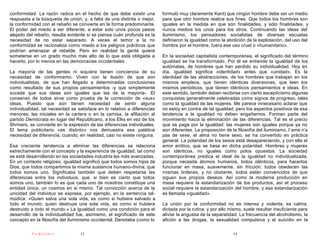conformidad. La razón radica en el hecho de que debe existir una          formuló muy claramente Kant) que ningún hombre debe ser un medio
respuesta a la búsqueda de unión, y, a falta de una distinta o mejor,     para que otro hombre realice sus fines. Que todos los hombres son
la conformidad con el rebaño se convierte en la forma predominante.       iguales en la medida en que son finalidades, y sólo finalidades, y
El poder del miedo a ser diferente, a estar solo unos pocos pasos         nunca medios los unos para los otros. Continuando las ideas del
alejado del rebaño, resulta evidente si se piensa cuán profunda es la     iluminismo, los pensadores socialistas de diversas escuelas
necesidad de no estar separado. A veces el temor a la no                  definieron la igualdad como la abolición de la explotación, del uso del
conformidad se racionaliza como miedo a los peligros prácticos que        hombre por el hombre, fuera ese uso cruel o «humanitario».
podrían amenazar al rebelde. Pero en realidad la gente quiere
someterse en un grado mucho más alto de lo que está obligada a            En la sociedad capitalista contemporánea, el significado del término
hacerlo, por lo menos en las democracias occidentales.                    igualdad se ha transformado. Por él se entiende la igualdad de los
                                                                          autómatas, de hombres que han perdido su individualidad. Hoy en
La mayoría de las gentes ni siquiera tienen conciencia de su              día, igualdad significa «identidad» antes que «unidad». Es la
necesidad de conformismo. Viven con la ilusión de que son                 identidad de las abstracciones, de los hombres que trabajan en los
individualistas, de que han llegado a determinadas conclusiones           mismos empleos, que tienen idénticas diversiones, que leen los
como resultado de sus propios pensamientos -y que simplemente             mismos periódicos, que tienen idénticos pensamientos e ideas. En
sucede que sus ideas son iguales que las de la mayoría-. El               este sentido, también deben recibirse con cierto escepticismo algunas
consenso de todos sirve como prueba de la corrección de «sus»             conquistas generalmente celebradas como signos de progreso, tales
ideas. Puesto que aún tienen necesidad de sentir alguna                   como la igualdad de las mujeres. Me parece innecesario aclarar que
individualidad, tal necesidad se satisface en lo relativo a diferencias   no estoy en contra de tal igualdad; pero los aspectos positivos de esa
menores; las iniciales en la cartera o en la camisa, la afiliación al     tendencia a la igualdad no deben engañarnos. Forman parte del
partido Demócrata en lugar del Republicano, a los Elks en vez de los      movimiento hacia la eliminación de las diferencias. Tal es el precio
Shriners, se convierte en la expresión de las diferencias individuales.   que se paga por la igualdad: las mujeres son iguales porque ya no
El lema publicitario «es distinto» nos demuestra esa patética             son diferentes. La proposición de la filosofía del iluminismo, l´ame n'a
necesidad de diferencia, cuando, en realidad, casi no existe ninguna.     pas de sexe, el alma no tiene sexo, se ha convertido en práctica
                                                                          general. La polaridad de los sexos está desapareciendo, y con ella el
Esa creciente tendencia a eliminar las diferencias se relaciona           amor erótico, que se basa en dicha polaridad. Hombres y mujeres
estrechamente con el concepto y la experiencia de igualdad, tal como      son idénticos, no iguales como polos opuestos. La sociedad
se está desarrollando en las sociedades industria les más avanzadas.      contemporánea predica el ideal de la igualdad no individualizada,
En un contexto religioso, igualdad significó que todos somos hijos de     porque necesita átomos humanos, todos idénticos, para hacerlos
Dios, que todos compartimos la misma sustancia humano-divina, que         funcionar en masa, suavemente, sin fricción; todos obedecen las
todos somos uno. Significaba también que deben respetarse las             mismas órdenes, y no obstante, todos están convencidos de que
diferencias entre los individuos, que, si bien es cierto que todos        siguen sus propios deseos. Así como la moderna producción en
somos uno, también lo es que cada uno de nosotros constituye una          masa requiere la estandarización de los productos, así el proceso
entidad única, un cosmos en si mismo. Tal convicción acerca de la         social requiere la estandarización del hombre, y esa estandarización
unicidad del individuo se expresa, por ejemplo, en la sentencia tal-      es llamada «igualdad».
múdica: «Quien salva una sola vida, es como si hubiera salvado a
todo el mundo; quien destruye una sola vida, es como si hubiera           La unión por la conformidad no es intensa y violenta; es calma,
destruido a todo el mundo.» La igualdad como una condición para el        dictada por la rutina, y por ello mismo, suele resultar insuficiente para
desarrollo de la individualidad fue, asimismo, el significado de este     aliviar la angustia de la separatidad. La frecuencia del alcoholismo, la
concepto en la filosofía del iluminismo occidental. Denotaba (como lo     afición a las drogas, la sexualidad compulsiva y el suicidio en la

          PsiKolibro              13                                                                         14
 