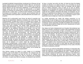 sociedad occidental contemporánea constituyen los síntomas de ese        el trigo o el pintor que pinta una tela, en todos los tipos de trabajo
fracaso relativo de la conformidad tipo rebaño. Más aún, tal solución    creador el individuo y su objeto se tornan uno, el hombre se une al
afecta fundamentalmente a la mente, y no al cuerpo, por lo cual es       mundo en el proceso de creación. Esto, sin embargo, sólo es válido
menos efectiva que las soluciones orgiásticas. La conformidad tipo       para el trabajo productivo, para la tarea en la que yo planeo,
rebaño ofrece tan sólo una ventaja: es permanente, y no espas-           produzco, veo el resultado de mi labor. Actualmente en el proceso de
módica. El individuo es introducido en el patrón de conformidad a la     trabajo de un empleado o un obrero en la interminable cadena, poco
edad de tres o cuatro años, y a partir de ese momento, nunca pierde      queda de esa cualidad unificadora del trabajo. El trabajador se con-
el contacto con el rebaño. Aun su funeral, que él anticipa como su       vierte en un apéndice de la máquina o de la organización burocrática.
última actividad social importante, está estrictamente de acuerdo con    Ha dejado de ser él, y por eso mismo no se produce ninguna unión
el patrón.                                                               aparte de la que se logra por medio de la conformidad.

Además de la conformidad como forma de aliviar la angustia que           La unidad alcanzada por medio del trabajo productivo no es
surge de la separatidad, debemos considerar otro factor de la vida       interpersonal; la que se logra en la fusión orgiástica es transitoria; la
contemporánea: el papel de la rutina en el trabajo yen el placer. El     proporcionada por la conformidad es sólo pseudounidad. Por lo tanto,
hombre se convierte en «ocho horas de trabajo», forma parte de la        constituyen meras respuestas parciales al problema de la existencia.
fuerza laboral, de la fuerza burocrática de empleados y empresarios.     La solución plena está en el logro de la unión interpersonal, la fusión
Tiene muy poca iniciativa, sus tareas están prescritas por la            con otra persona, en el amor.
organización del trabajo; incluso hay muy poca diferencia entre los
que están en los peldaños inferiores de la escala y los que han          Ese deseo de fusión interpersonal es el impulso más poderoso que
llegado más arriba. Aun los sentimientos están prescritos: alegría,      existe en el hombre. Constituye su pasión más fundamental, la fuerza
tolerancia, responsabilidad, ambición y habilidad para llevarse bien     que sostiene a la raza humana, al clan, a la familia y a la sociedad.
con todo el mundo sin inconvenientes. Las diversiones están              La incapacidad para alcanzarlo significa insania o destrucción -de sí
rutinizadas en forma similar, aunque notan drástica. Los clubs del       mismo o de los demás-. Sin amor, la humanidad no podría existir un
libro seleccionan el material de lectura; los dueños de cinematógrafos   día más. Sin embargo, si llamamos «amor» al logro de la unión
y salas de espectáculos, las películas, y pagan, además, la              interpersonal, nos vemos frente a una seria dificultad. La fusión
propaganda respectiva; el resto también es uniforme: el paseo en         puede lograrse en distintas formas -y las diferencias no son menos
auto del domingo, la sesión de televisión, la partida de naipes, las     significativas que lo que tienen de común las diversas formas del
reuniones sociales. Desde el nacimiento hasta la muerte, de lunes a      amor-. ¿Deberíamos llamar amor a todas ellas? ¿O tendríamos que
lunes, de la mañana a la noche: todas las actividades están              reservar la palabra amor únicamente para una forma específica de
rutinizadas y prefabricadas. ¿Cómo puede un hombre preso en esa          unión, una forma que ha sido la virtud ideal de todas las grandes
red de actividades rutinarias recordar que es un hombre, un individuo    religiones y sistemas filosóficos humanísticos en los cuatro mil años
único, al que sólo le ha sido otorgada una única oportunidad de vivir,   de historia occidental y oriental?
con esperanzas y desilusiones, con dolor y temor, con el anhelo de
amar y el miedo a la nada y a la separatidad?                            Como ocurre con todas las dificultades semánticas, la respuesta sólo
                                                                         puede ser arbitraria. Lo importante es que sepamos a qué clase de
Una tercera manera de lograr la unión reside en la actividad             unión nos referimos cuando hablamos de amor. ¿Trátase del amor
creadora, sea la del artista o la del artesano. En cualquier tipo de     como solución madura al problema de la existencia, o nos referimos a
tarea creadora, la persona que crea se une con su material, que          esas formas inmaduras de amar que podríamos llamar unión
representa el mundo exterior a él. Sea un carpintero que construye       simbiótica? En los pasajes siguientes sólo usaré el término amor para
una mesa, un joyero que fabrica una joya, el campesino que siembra

          PsiKolibro             15                                                                         16
 