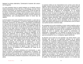 designar la primera alternativa. Comenzaré el examen del «amor»
con la segunda.                                                           La persona sádica es tan dependiente de la sumisa como ésta de
                                                                          aquélla; ninguna de las dos puede vivir sin la otra. La diferencia sólo
La unión simbiótica tiene su patrón biológico en la relación entre la     radica en que la persona sádica domina, explota, lastima y humilla, y
madre embarazada y el feto. Son dos y, sin embargo, uno solo. Viven       la masoquista es dominada, explotada, lastimada y humillada. En un
«juntos» (sym-biosis), se necesitan mutuamente. El feto es parte de       sentido realista, la diferencia es considerable; en un sentido
la madre y recibe de ella cuanto necesita; la madre es su mundo, por      emocional profundo, la diferencia no es mayor que lo que ambas
así decirlo; lo alimenta, lo protege, pero también su propia vida se ve   tienen en común: la fusión sin integridad. Desde ese punto de vista,
realzada por él. En la unión simbiótica psíquica, los dos cuerpos son     tampoco es sorprendente encontrar que, por lo general, una persona
independientes, pero psicológicamente existe el mismo tipo de             reacciona tanto en forma sádica como masoquista, habitualmente con
relación.                                                                 respecto a objetos diferentes. Hitler reaccionaba sádicamente frente
                                                                          al pueblo, pero con una actitud masoquista hacia el destino, la
La forma pasiva de la unión simbiótica es la sumisión, o, para usar un    historia, el «poder superior» de la naturaleza. Su fin –el suicidio en
término clínico, el masoquismo. La persona masoquista escapa del          medio de la destrucción general- es tan característico como lo fueron
intolerable sentimiento de aislamiento y separatidad convirtiéndose       sus sueños de éxito -el dominio total-.
en una parte de otra persona que la dirige, la guía, la protege, que es
su vida y el aire que respira, por así decirlo. Se exagera el poder de    En contraste con la unión simbiótica, el amor maduro significa unión a
aquel al que uno se somete, se trate de una persona o de un dios; él      condición de preservar la propia integridad, la propia individualidad.
es todo, yo soy nada, salvo en la medida en que formo parte de él.        El amor es un poder activo en el hombre; un poder que atraviesa las
Como tal, comparto su grandeza, su poder, su seguridad. La persona        barreras que separan al hombre de sus semejantes y lo une a los
masoquista no tiene que tomar decisiones, ni correr riesgos; nunca        demás; el amor lo capacita para superar su sentimiento de
está sola, pero no es independiente; carece de integridad; no ha          aislamiento y separatidad, y no obstante le permite ser él mismo,
nacido aún totalmente. En un contexto religioso, el objeto de la          mantener su integridad. En el amor se da la paradoja de dos seres
adoración recibe el nombre de ídolo; en el contexto secular de la         que se convierten en uno y, no obstante, siguen siendo dos.
relación amorosa masoquista, el mecanismo esencial, de idolatría, es
el mismo. La relación masoquista puede estar mezclada con deseo           Si decimos que el amor es una actividad, nos vemos frente a una
físico, sexual; en tal caso, trátase de una sumisión de la que no sólo    dificultad que reside en el significado ambiguo de la palabra
participa la mente, sino también todo el cuerpo. Puede ser una            «actividad». En el sentido moderno del término, «actividad» denota
sumisión masoquista ante el destino, la enfermedad, la música             una acción que, mediante un gasto de energía, produce un cambio en
rítmica, el estado orgiástico producido por drogas o por un trance        la situación existente. Así, un hombre es activo si atiende su negocio,
hipnótico; en todos los casos la persona renuncia a su integridad, se     estudia medicina, trabaja en una cadena sinfín, construye una mesa,
convierte en un instrumento de alguien o algo exterior a él; no           o se dedica a los deportes. Todas esas actividades tienen en común
necesita resolver el problema de la existencia por medio de la            el estar dirigidas hacia una meta exterior. Lo que no se tiene en
actividad productiva.                                                     cuenta es la motivación de la actividad. Consideremos, por ejemplo,
La forma activa de la fusión simbiótica es la dominación, o, para         el caso del hombre al que una profunda sensación de inseguridad y
utilizar el término correspondiente a masoquismo, el sadismo. La          soledad impulsa a trabajar incesantemente; o del otro movido por la
persona sádica quiere escapar de su soledad y de su sensación de          ambición, o el ansia de riqueza. En todos esos casos, la persona es
estar aprisionada haciendo de otro individuo una parte de sí misma.       esclava de una pasión, y, en realidad, su actividad es una «pasivi-
Se siente acrecentada y realzada incorporando a otra persona, que la      dad», puesto que está impulsado; es el que sufre la acción, no el que
adora.                                                                    la realiza. Por otra parte, se considera «pasivo» a un hombre que

          PsiKolibro              17                                                                        18
 
