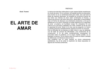 PREFACIO

             Erich Fromm   La lectura de este libro defraudará a quien espere fáciles enseñanzas
                           en el arte de amar. Por el contrario, la finalidad del libro es demostrar
                           que el amor no es un sentimiento fácil para nadie, sea cual fuere el
                           grado de madurez alcanzado. Su finalidad es convencer al lector de
                           que todos sus intentos de amar están condenados al fracaso, a
                           menos que procure, del modo más activo, desarrollar su personalidad
                           total, en forma de alcanzar una orientación productiva; y de que la

 EL ARTE DE                satisfacción en el amor individual no puede lograrse sin la capacidad
                           de amar al prójimo, sin humildad, coraje, fe y disciplina. En una
                           cultura en la cual esas cualidades son raras, también ha de ser rara

    AMAR                   la capacidad de amar. Quien no lo crea, que se pregunte a sí mismo
                           a cuántas personas verdaderamente capaces de amar ha conocido.
                           Pero la dificultad de la empresa no debe inducir a que se abstenga
                           uno de tratar de conocer las dificultades y las condiciones de su
                           consecución. A fin de evitar complicaciones innecesarias he
                           procurado tratar el problema, en la mayor medida posible, en un
                           lenguaje no técnico. Por la misma razón he hecho la menor cantidad
                           de referencias a la literatura sobre el amor.
                           Otro problema que no pude resolver en forma enteramente
                           satisfactoria, fue el de evitar la repetición de ideas expuestas en
                           algunos de mis libros anteriores.




PsiKolibro                                                    2
 