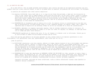 Jerónimo Armario©1997. Resumen de ‘El Arte de Amar’, de Erich Fromm. Bajado de www.respublicae.net
IV. LA PRACTICA DEL AMOR
Es lo más difícil. Sólo se puede aprender practicándolo, pero resulta que amar es una experiencia personal que sólo
podemos tener por y para nosotros mismos. Lo que sí se puede hacer es examinar las premisas del arte de amar, los enfoques.
La práctica de cualquier arte tiene ciertos requisitos:
- Se requiere DISCIPLINA. Nunca haré nada si no lo hago de una forma disciplinada, y debe ser una disciplina en
toda la vida. Parece que el hombre moderno conoce esto muy bien pero, en sus ratos libres, cuando no trabaja,
quiere estar ocioso. Ese deseo es una reacción contra la rutina de la vida, que obliga al hombre a trabajar
para fines ajenos. Además, en la batalla contra el autoritarismo, se ha llegado a desconfiar de toda
disciplina, tanto de la impuesta de forma irracional como de la disciplina racional autoimpuesta. Sin esa
disciplina, la vida carece de concentración.
- La CONCENTRACION es fundamental para el dominio de un arte. En nuestra cultura la concentración es aún más rara
que la autodisciplina. Se hacen muchas cosas a la vez. Quedarse sentado, sin hablar, fumar, leer o beber, es
imposible para la mayoría de las personas (Fumar es uno de los síntomas de la falta de concentración).
- La PACIENCIA. Aprendes a no esperar resultados rápidos. Todo el sistema industrial alienta lo contrario. El
hombre moderno piensa que pierde el tiempo si no hace las cosas con rapidez; sin embargo, no sabe qué hacer
con el tiempo que gana -salvo matarlo-.
- PREOCUPACION suprema por el dominio del arte. Si no, se llegará a lo máximo a ser un aficionado. Parece que en
el arte de amar el número de aficionados es mayor que en otros.
Otra cosa que hay que advertir es que para aprender un arte, muchas veces no se empieza aprendiendo el arte
directamente, sino aprendiendo cosas que, aparentemente, nada tienen que ver con él.
¿Cómo se practica
- la DISCIPLINA? Levantarse a una hora regular, dedicar un tiempo regular durante el día a actividades como meditar,
leer, escuchar música, caminar; no permitirnos, dentro de ciertos límites, actividades escapistas, como
novelas policiales y películas, no comer ni beber demasiado son normas rudimentarias. Pero lo esencial es que
sea una expresión de la propia voluntad; que se sienta como algo agradable, y que uno se acostumbre a esa
conducta de forma que la extrañemos si desaparece. Uno de los aspectos lamentables de nuestro concepto
occidental de disciplina (como de toda virtud) es que se supone que su práctica es penosa y sólo si es
penosa es buena.
- la CONCENTRACION? El paso más importante es APRENDER A ESTAR CON UNO MISMO sin leer, escuchar la radio, fumar o
beber. Sentir una sensación de 'yo' como centro de mis poderes. Si uno está concentrado, poco importa qué se
está haciendo. Esta tarea adquiere una nueva dimensión de la realidad. Aprender a concentrarse requiere
evitar, en la medida de lo posible, conversaciones triviales y evitar las malas compañías.
Cualquier actividad, realizada de forma concentrada, tiene un efecto estimulante (aunque luego aparezca un
cansancio natural y benéfico).
 