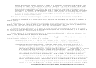 Jerónimo Armario©1997. Resumen de ‘El Arte de Amar’, de Erich Fromm. Bajado de www.respublicae.net
Aprender a concentrarse requiere paciencia y, además, no se alcanza sin hacerse SENSIBLE A UNO MISMO. Tener
conciencia, por ejemplo, de una sensación de cansancio o depresión y, en lugar de entregarse a ella, saber
pararla. Es una sensibilidad a los propios estados mentales. ¿Pero qué es un funcionamiento mental correcto
y un funcionamiento patológico? Hay personas que nunca han conocido a una persona con integridad, valor o
concentración. La respuesta a esta pregunta debe darla el sistema educativo: Si bien impartimos conocimiento,
descuidamos la más importante de las enseñanzas, que sólo puede impartirse por una persona madura y amante:
un modelo de persona. Hoy día los hombres propuestos para la admiración son los que dan al hombre una
sensación de satisfacción substitutiva.
Hasta ahora he examinado las condiciones para la práctica de cualquier arte. Ahora veremos las específicas:
- La condición fundamental es la SUPERACION DEL PROPIO NARCISISMO (se experimenta como real sólo lo que existe en
nuestro interior).
El polo opuesto es la OBJETIVIDAD. El insano o el soñador carecen completamente de una visión objetiva del mundo
exterior. Todos tenemos una visión del mundo un tanto deformada por el narcisismo. [MIO Fromm concibe la superación del
narcisismo como saber ver lo que sienten los demás, o bien, que los demás también sienten].
La facultad de pensar objetivamente es la RAZON; la actitud emocional que corresponde a la razón es la HUMILDAD.
Ser objetivo, utilizar la propia razón, sólo es posible si se ha alcanzado una actitud de humildad, si se ha emergido de
los sueños de omniscencia y omnipotencia de la infancia.
Toda los aspectos de la vida deben estar dedicados al desarrollo de la humildad, la objetividad y la razón. Esto
supone la mitad del camino hacia el dominio del arte de amar.
- Para poder emerger, despertar, del narcisismo es necesaria la FE. ¿Qué es la fe? Para comprender el problema de
la fe es necesario diferenciar la fe racional de la irracional:
- La fe irracional se basa en la sumisión a una autoridad (o bien la mayoría), que se considera
avasalladoramente poderosa, omnisapiente y omnisciente, y en la abdicación del poder propio.
- La fe racional es la cualidad de certeza y firmeza que poseen nuestra convicciones, y arraiga en la
actividad productiva intelectual y emocional. No sólo se manifiesta en el pensamiento y el juicio,
sino que es indispensable en cualquier amistad o amor significativo. 'Tener fe' en otra persona
significa estar seguro de la confianza e inmutabilidad de sus actitudes fundamentales, de la esencia
de su personalidad. En el mismo sentido, tenemos fe en nosotros mismos. A menos que tengamos fe en
la persistencia de nuestro yo, nuestra persistencia se verá amenazada y nos haremos dependientes de
otras personas, cuya aprobación se convierte entonces en la base de nuestro sentimiento de identidad.
Sólo la persona que tiene fe en si misma puede ser FIEL a los demás, ya que mantendrá su posición.
Otro aspecto de la fe en otra persona refiérese a la fe que tenemos en las potencialidades de
los otros. La presencia de dicha fe es lo que determina la diferencia entre educación (e-ducere, extraer
algo que existía potencialmente) y manipulación. La fe en los demás culmina en la fe en la humanidad.
La base de la fe racional es la productividad; vivir de acuerdo con nuestra fe. Se deduce que la
creencia en el poder [MIO pragmatismo] y en su uso constituye el reverso de la fe. Para muchos el poder
 