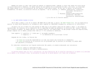 Jerónimo Armario©1997. Resumen de ‘El Arte de Amar’, de Erich Fromm. Bajado de www.respublicae.net
Además de surgir el amor como forma de superar la separatividad, también lo hace como deseo de unión entre
los polos masculino y femenino. El deseo sexual es una muestra de la necesidad de amor y de unión. La finalidad
del deseo sexual no es la eliminación de una tensión (como decía Freud). No es, por lo menos, la motivación
fundamental. De hecho, la atracción erótica se expresa: - En el carácter -+- Hombres: penetración, conducción,
| actividad, disciplina y
| aventura.
+- Mujeres: Receptividad productiva,
protección, realismo,
resistencia, maternalidad.
- y no sólo en la función sexual.
2. EL AMOR ENTRE PADRES E HIJOS
(De 8 años y medio a 10) De la madre: ME AMAN POR LO QUE SOY (o mejor: ME AMAN PORQUE SOY). Es una experiencia
pasiva: no hace falta merecerlo al conseguirlo pero también es IMPOSIBLE conseguirlo, producirlo ni controlarlo.
(A partir de los 10 años) El niño piensa en DAR algo a sus padres (pasa de ser amado a amar) -> Se supera el
egocentrismo. En relación con el desarrollo de la capacidad de amar se encuentra la evolución del 'objeto' amoroso
(de la madre al padre). El padre ama por los propios méritos. Es CONDICIONAL: te amo porque llenas mis aspiraciones,
porque cumples con tu deber, porque eres como yo (-> Te llevarás mi herencia).
Como aspecto -+- positivo -+- tiene que -+- se puede conseguir.
+- negativo -+ +- la obediencia es la principal virtud.
Después de los 6 años, la función de:
- La madre es la de dar seguridad en la vida (sin hacer una virtud de la inmadurez).
- el padre es guiarle en la solución de los problemas que le plantea la sociedad. El padre debe
ser paciente y tolerante.
El individuo internaliza las figuras exteriores del padre y la madre elaborando una conciencia:
- materna, sobre su capacidad de amar.
- paterna, basada en su razón y discernimiento.
La persona madura ama con las 2 conciencias. En esa elaboración de la relación centrada en la madre a la centrada
en el padre, y su síntesis final, se encuentra la base de la salud mental y el logro de la madurez.
 