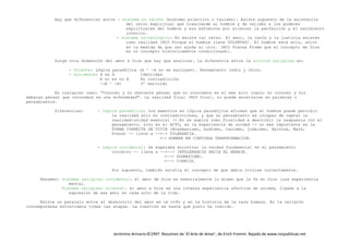 Jerónimo Armario©1997. Resumen de ‘El Arte de Amar’, de Erich Fromm. Bajado de www.respublicae.net
Hay que diferenciar entre - sistema no teista (budismo primitivo o taoismo): Existe supuesto de la existencia
del reino espiritual que trasciende al hombre y da validez a los poderes
espirituales del hombre y sus esfuerzos por alcanzar la perfección y el nacimiento
interior.
- sistema no-teológico: No existe tal reino. El amor, la razón y la justicia existen
como realidad [MIO Porque el hombre tiene VOLUNTAD]. El hombre está solo, salvo
en la medida de que uno ayuda al otro. [MIO Piensa Fromm que el concepto de Dios
es un concepto históricamente condicionado].
Surge otra dimensión del amor a Dios que hay que analizar. La diferencia entre la actitud religiosa en:
- Oriente: Lógica paradójica (A ^ -A no se excluyen). Pensamiento indio y chino.
- Occidente: A es A Identidad
A no es no A No contradicción
-(A ^ -A) 3º excluido
En cualquier caso: "Conocer y no obstante pensar que no conocemos es el más alto logro; no conocer y sin
embargo pensar que conocemos es una enfermedad". La realidad final [MIO Dios], no puede encerrarse en palabras o
pensamientos.
Diferencias: - Lógica paradójica: Los maestros en lógica paradójica afirman que el hombre puede percibir
la realidad sólo en contradicciones, y que su pensamiento es incapaz de captar la
realidad-unidad esencial -> No se aspira como finalidad a describir la respuesta con el
pensamiento, sino en el ACTO, en la experiencia de unidad -> Lo más importante es la
FORMA CORRECTA DE VIVIR (Brahmanismo, budismo, taoismo, judaísmo, Spinoza, Marx,
Freud) -- lleva a --+-> TOLERANCIA.
+-> HOMBRE EN CONTINUA TRANSFORMACION.
- Lógica occidental: Se esperaba encontrar la verdad fundamental en el pensamiento
correcto -- lleva a --+--> INTOLERANCIA HACIA EL HEREJE.
+--> DOGMATISMO.
+--> CIENCIA.
Por supuesto, también existía el concepto de que debía vivirse correctamente.
Resumen: Sistema religioso occidental: el amor de Dios es esencialmente lo mismo que la fe en Dios (una experiencia
mental.
Sistema religioso oriental: el amor a Dios es una intensa experiencia afectiva de unidad, ligada a la
expresión de ese amor en cada acto de la vida.
Existe un paralelo entre el desarrollo del amor en un niño y en la historia de la raza humana. En la religión
contemporánea encontramos todas las etapas. La cuestión es hasta qué punto ha crecido.
 