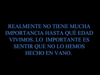    REALMENTE NO TIENE MUCHA IMPORTANCIA HASTA QUÉ EDAD VIVIMOS. LO  IMPORTANTE ES SENTIR QUE NO LO HEMOS HECHO EN VANO.  