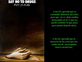 A los 64, aprendí que la
mayoría de las cosas por las
cuales me he preocupado
nunca sucederían.
A los 63, aprendí que es
razonable disfrutar del éxito,
pero que no se debe confiar
demasiado en él. Y que no
puedo cambiar lo que pasó,
pero puedo dejarlo atrás.
 
