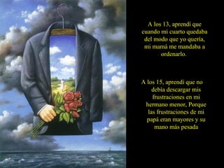 A los 13, aprendí que
cuando mi cuarto quedaba
del modo que yo quería,
mi mamá me mandaba a
ordenarlo.
A los 15, aprendí que no
debía descargar mis
frustraciones en mi
hermano menor, Porque
las frustraciones de mi
papá eran mayores y su
mano más pesada
 