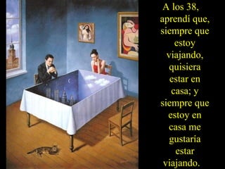 A los 38,
aprendí que,
siempre que
estoy
viajando,
quisiera
estar en
casa; y
siempre que
estoy en
casa me
gustaría
estar
viajando.
 