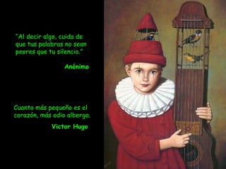 Cuanto más pequeño es el corazón, más odio alberga.  Victor Hugo   “ Al decir algo, cuida de que tus palabras no sean peores que tu silencio.” Anónimo 