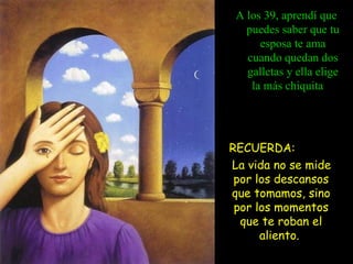 A los 39, aprendí que puedes saber que tu esposa te ama cuando quedan dos galletas y ella elige la más chiquita   RECUERDA:  La vida no se mide por los descansos que tomamos, sino por los momentos que te roban el aliento.  