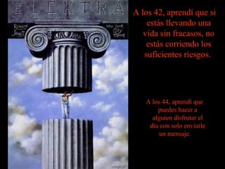 A los 42, aprendí que si
estás llevando una
vida sin fracasos, no
estás corriendo los
suficientes riesgos.

A los 44, aprendí que
puedes hacer a
alguien disfrutar el
día con solo enviarle
un mensaje.

 