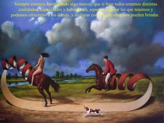 Siempre estamos aprendiendo algo nuevo,. que si bien todos tenemos distintas
cualidades, capacidades y habilidades, sepamos valorar las que tenemos y
podamos ofrecerlas a los demás, y disfrutar con las que otros nos pueden brindar.

 